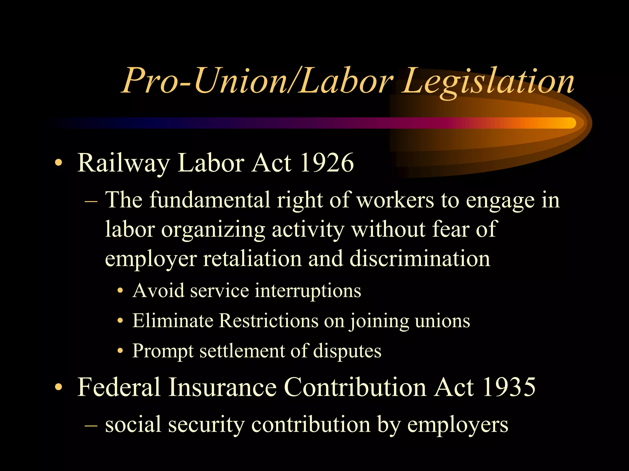 Pro-Union/Labor Legislation
• Railway Labor Act 1926
– The fundamental right of workers to engage in
labor organizing activity without fear of
employer retaliation and discrimination
• Avoid service interruptions
• Eliminate Restrictions on joining unions
• Prompt settlement of disputes
• Federal Insurance Contribution Act 1935
– social security contribution by employers
 