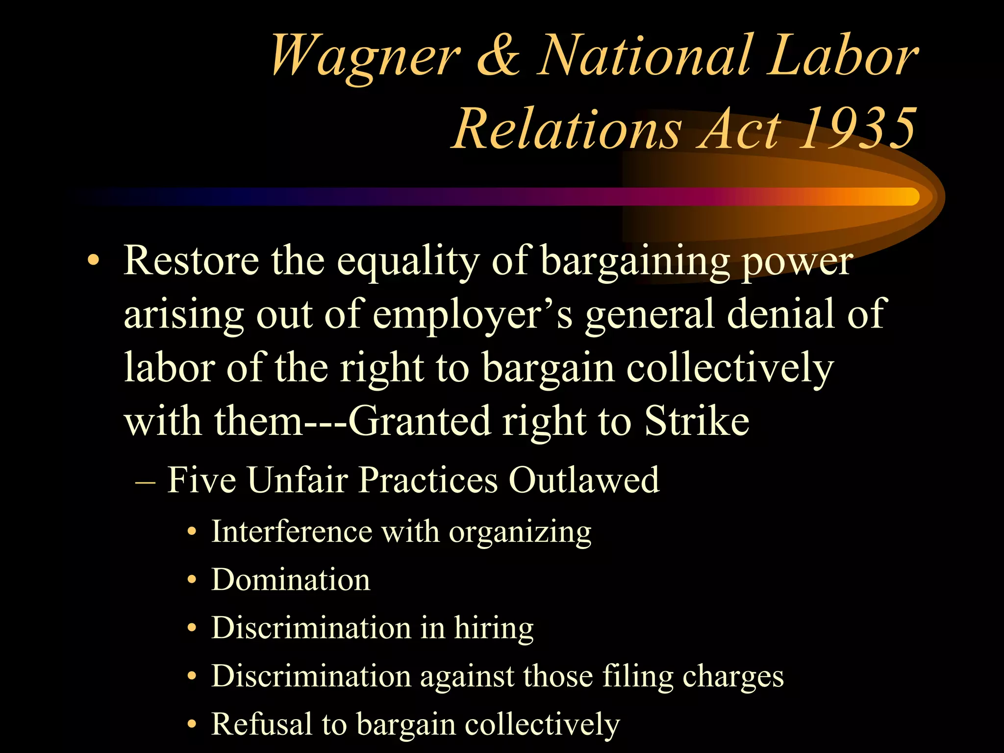 Wagner & National Labor
Relations Act 1935
• Restore the equality of bargaining power
arising out of employer’s general denial of
labor of the right to bargain collectively
with them---Granted right to Strike
– Five Unfair Practices Outlawed
• Interference with organizing
• Domination
• Discrimination in hiring
• Discrimination against those filing charges
• Refusal to bargain collectively
 