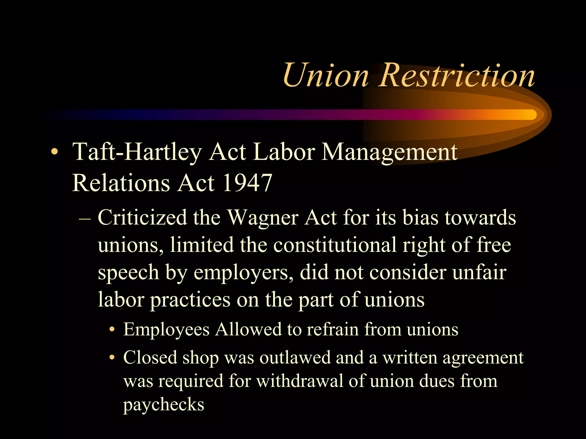 Union Restriction
• Taft-Hartley Act Labor Management
Relations Act 1947
– Criticized the Wagner Act for its bias towards
unions, limited the constitutional right of free
speech by employers, did not consider unfair
labor practices on the part of unions
• Employees Allowed to refrain from unions
• Closed shop was outlawed and a written agreement
was required for withdrawal of union dues from
paychecks
 