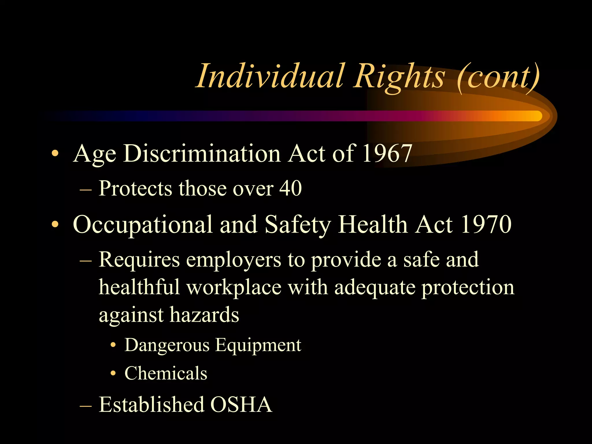 Individual Rights (cont)
• Age Discrimination Act of 1967
– Protects those over 40
• Occupational and Safety Health Act 1970
– Requires employers to provide a safe and
healthful workplace with adequate protection
against hazards
• Dangerous Equipment
• Chemicals
– Established OSHA
 
