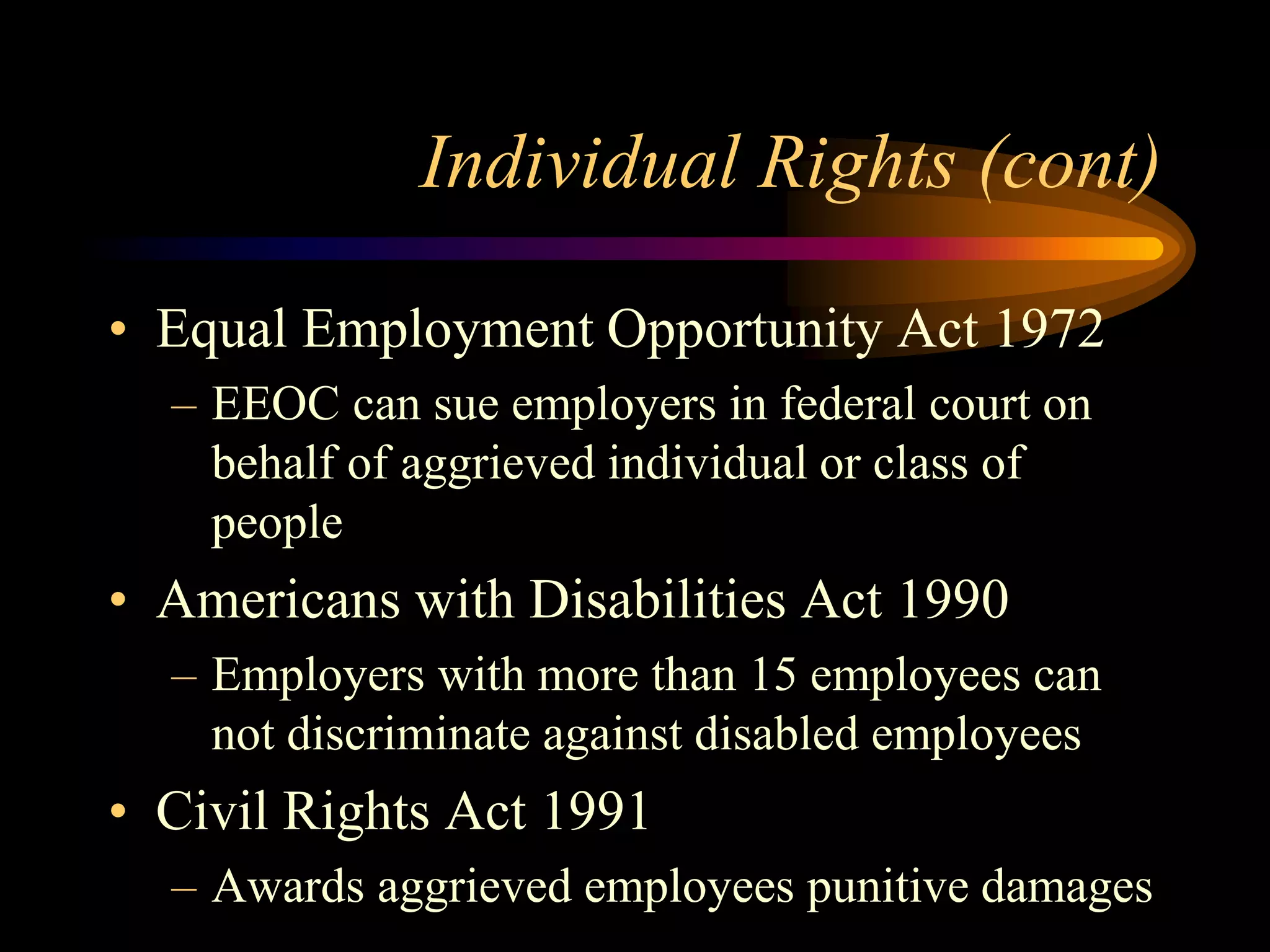 Individual Rights (cont)
• Equal Employment Opportunity Act 1972
– EEOC can sue employers in federal court on
behalf of aggrieved individual or class of
people
• Americans with Disabilities Act 1990
– Employers with more than 15 employees can
not discriminate against disabled employees
• Civil Rights Act 1991
– Awards aggrieved employees punitive damages
 