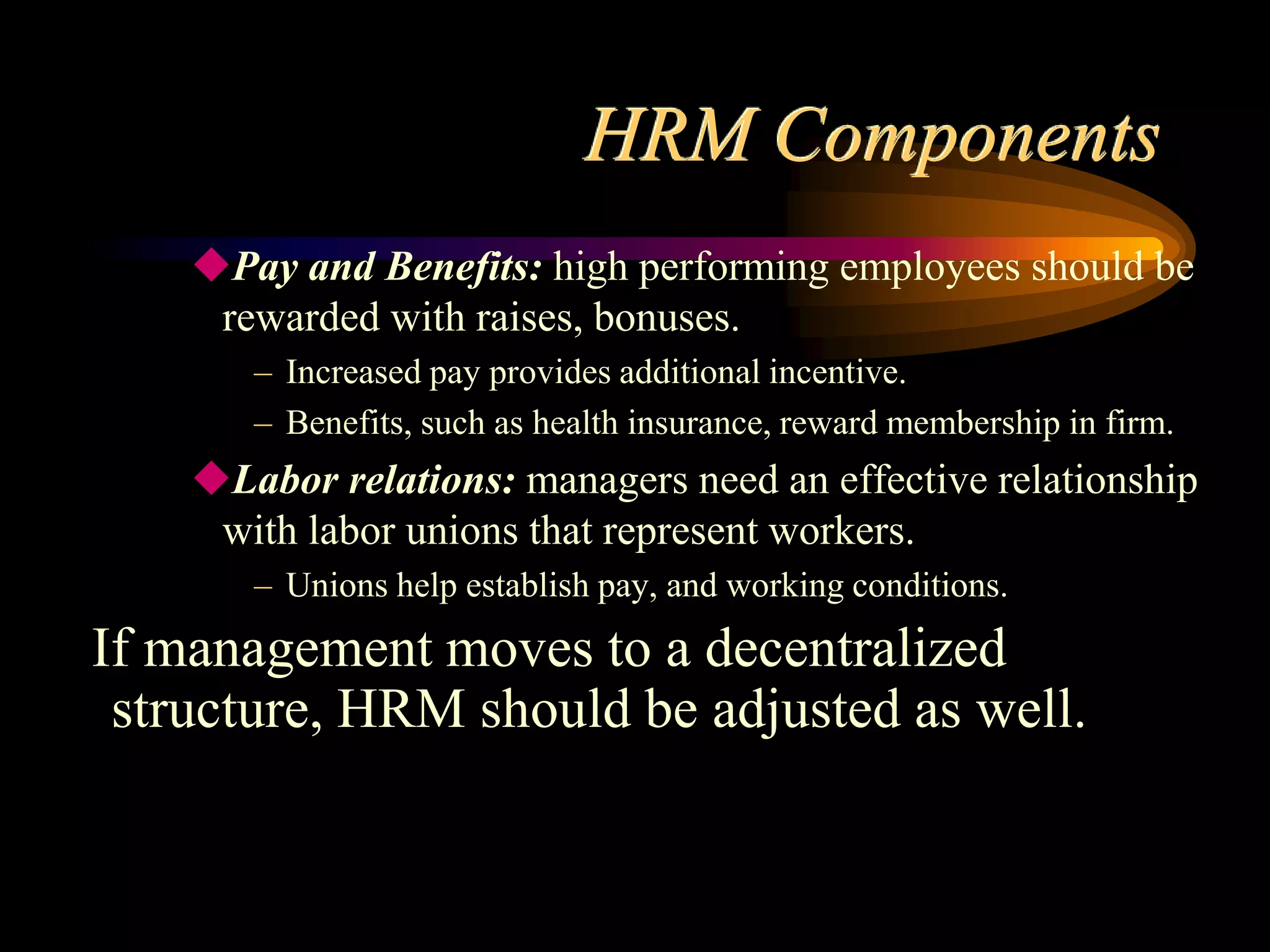 HRM Components
Pay and Benefits: high performing employees should be
rewarded with raises, bonuses.
– Increased pay provides additional incentive.
– Benefits, such as health insurance, reward membership in firm.
Labor relations: managers need an effective relationship
with labor unions that represent workers.
– Unions help establish pay, and working conditions.
If management moves to a decentralized
structure, HRM should be adjusted as well.
 