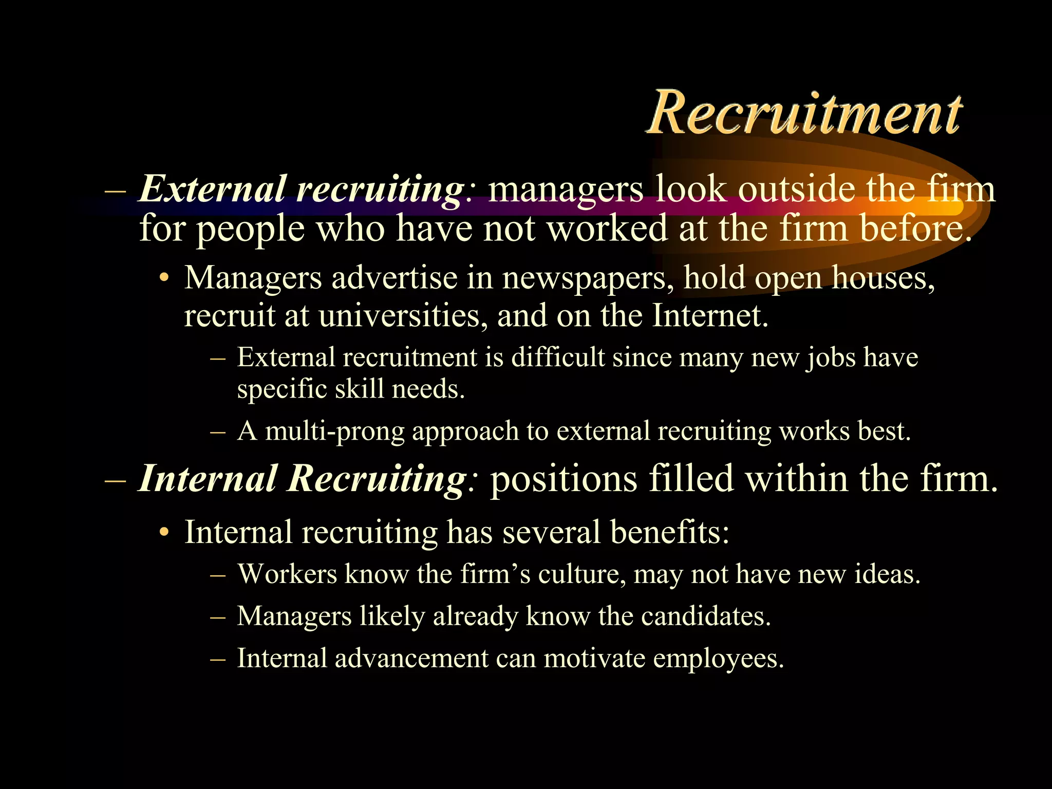 Recruitment
– External recruiting: managers look outside the firm
for people who have not worked at the firm before.
• Managers advertise in newspapers, hold open houses,
recruit at universities, and on the Internet.
– External recruitment is difficult since many new jobs have
specific skill needs.
– A multi-prong approach to external recruiting works best.
– Internal Recruiting: positions filled within the firm.
• Internal recruiting has several benefits:
– Workers know the firm’s culture, may not have new ideas.
– Managers likely already know the candidates.
– Internal advancement can motivate employees.
 
