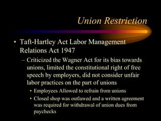 Union Restriction
• Taft-Hartley Act Labor Management
Relations Act 1947
– Criticized the Wagner Act for its bias towards
...