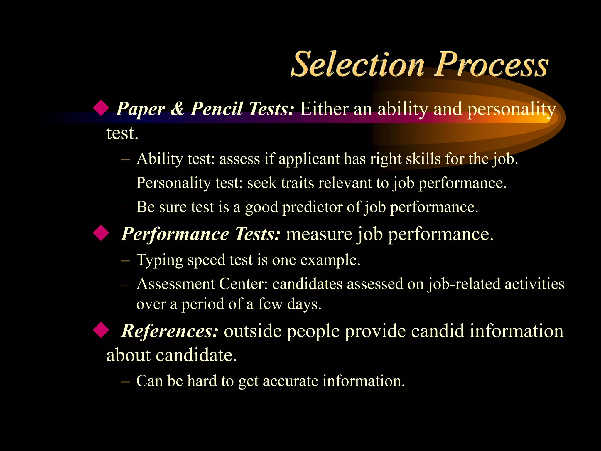 Selection Process
 Paper & Pencil Tests: Either an ability and personality
test.
– Ability test: assess if applicant has right skills for the job.
– Personality test: seek traits relevant to job performance.
– Be sure test is a good predictor of job performance.
 Performance Tests: measure job performance.
– Typing speed test is one example.
– Assessment Center: candidates assessed on job-related activities
over a period of a few days.
 References: outside people provide candid information
about candidate.
– Can be hard to get accurate information.
 