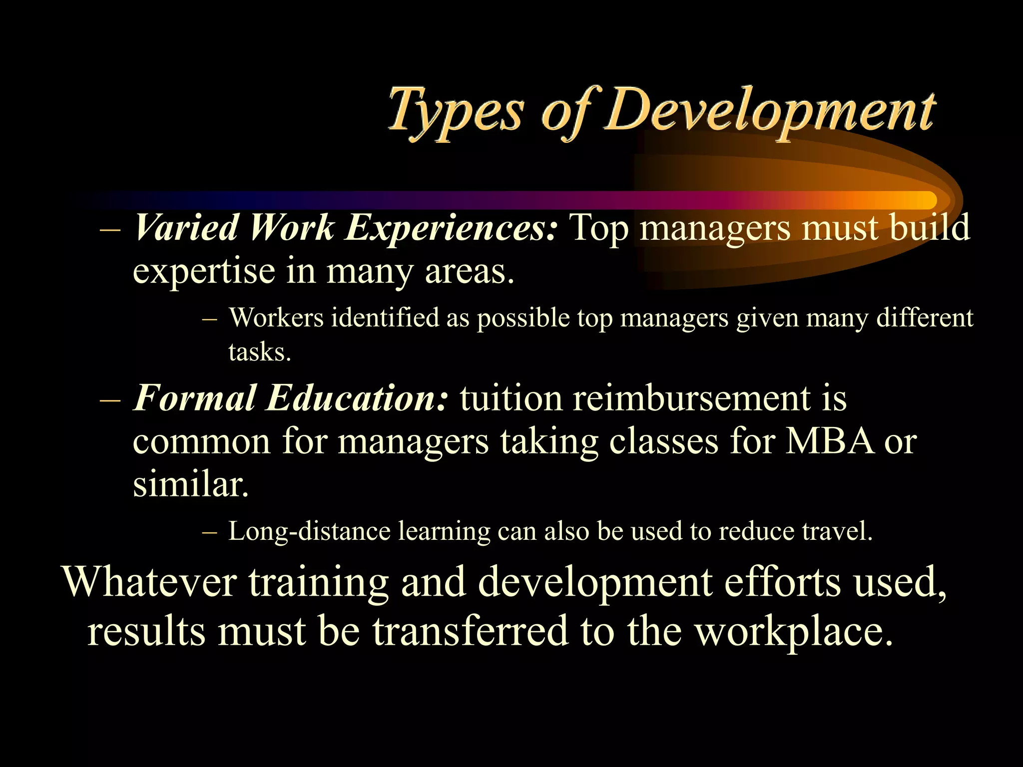 Types of Development
– Varied Work Experiences: Top managers must build
expertise in many areas.
– Workers identified as possible top managers given many different
tasks.
– Formal Education: tuition reimbursement is
common for managers taking classes for MBA or
similar.
– Long-distance learning can also be used to reduce travel.
Whatever training and development efforts used,
results must be transferred to the workplace.
 