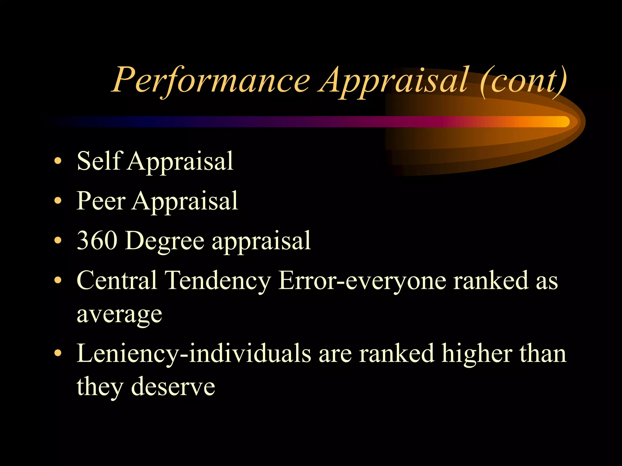 Performance Appraisal (cont)
• Self Appraisal
• Peer Appraisal
• 360 Degree appraisal
• Central Tendency Error-everyone ranked as
average
• Leniency-individuals are ranked higher than
they deserve
 