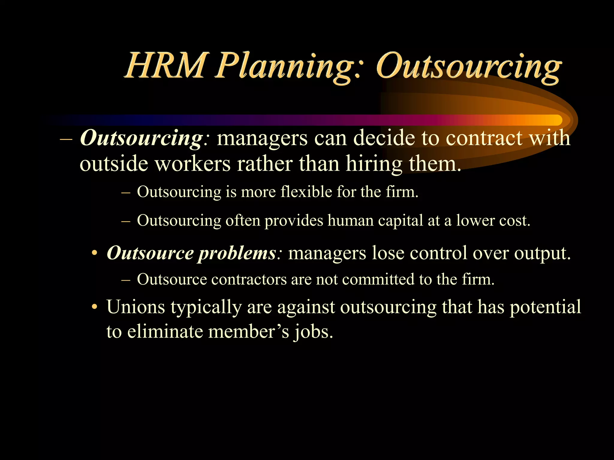 HRM Planning: Outsourcing
– Outsourcing: managers can decide to contract with
outside workers rather than hiring them.
– Outsourcing is more flexible for the firm.
– Outsourcing often provides human capital at a lower cost.
• Outsource problems: managers lose control over output.
– Outsource contractors are not committed to the firm.
• Unions typically are against outsourcing that has potential
to eliminate member’s jobs.
 