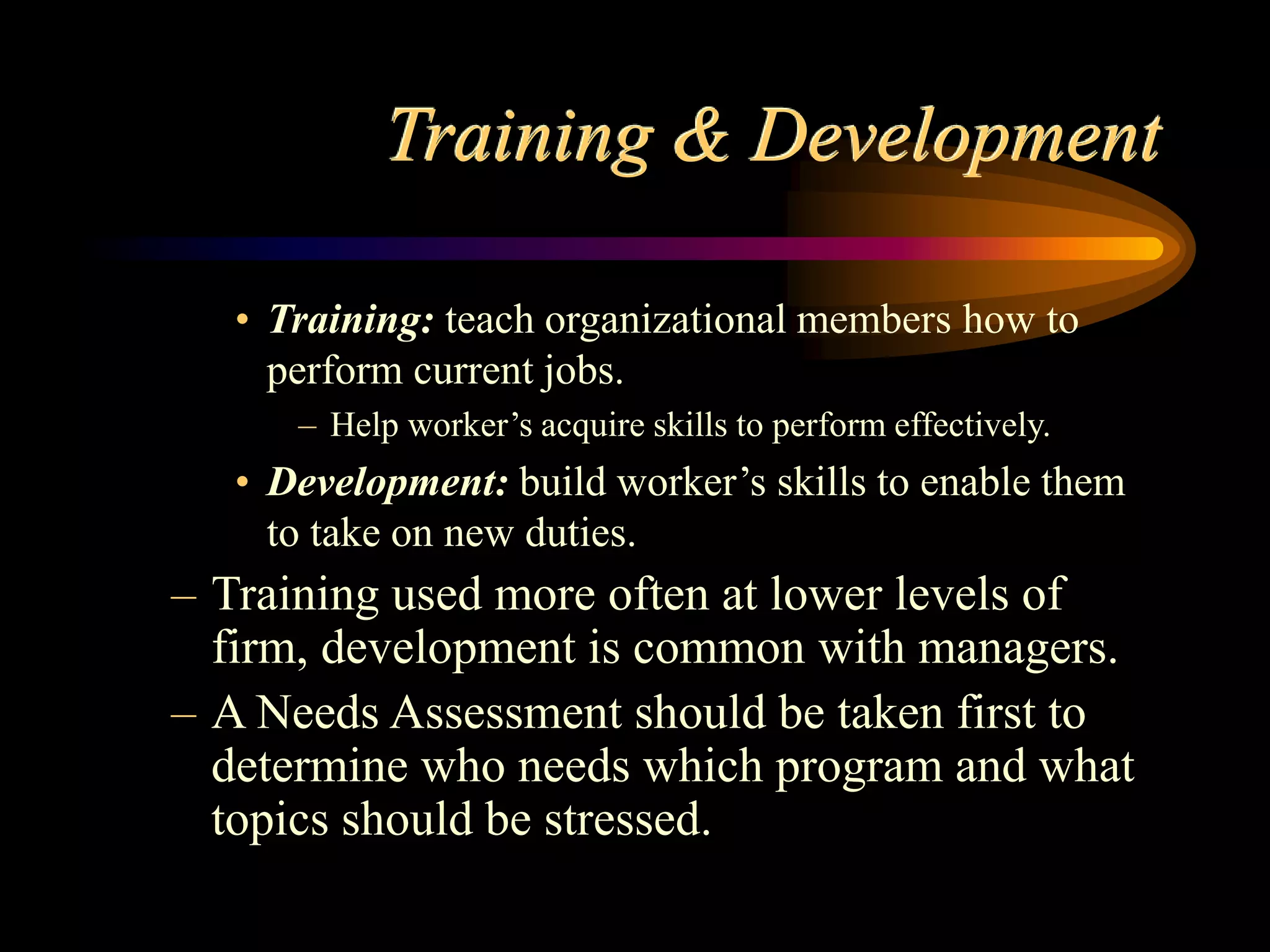 Training & Development
• Training: teach organizational members how to
perform current jobs.
– Help worker’s acquire skills to perform effectively.
• Development: build worker’s skills to enable them
to take on new duties.
– Training used more often at lower levels of
firm, development is common with managers.
– A Needs Assessment should be taken first to
determine who needs which program and what
topics should be stressed.
 