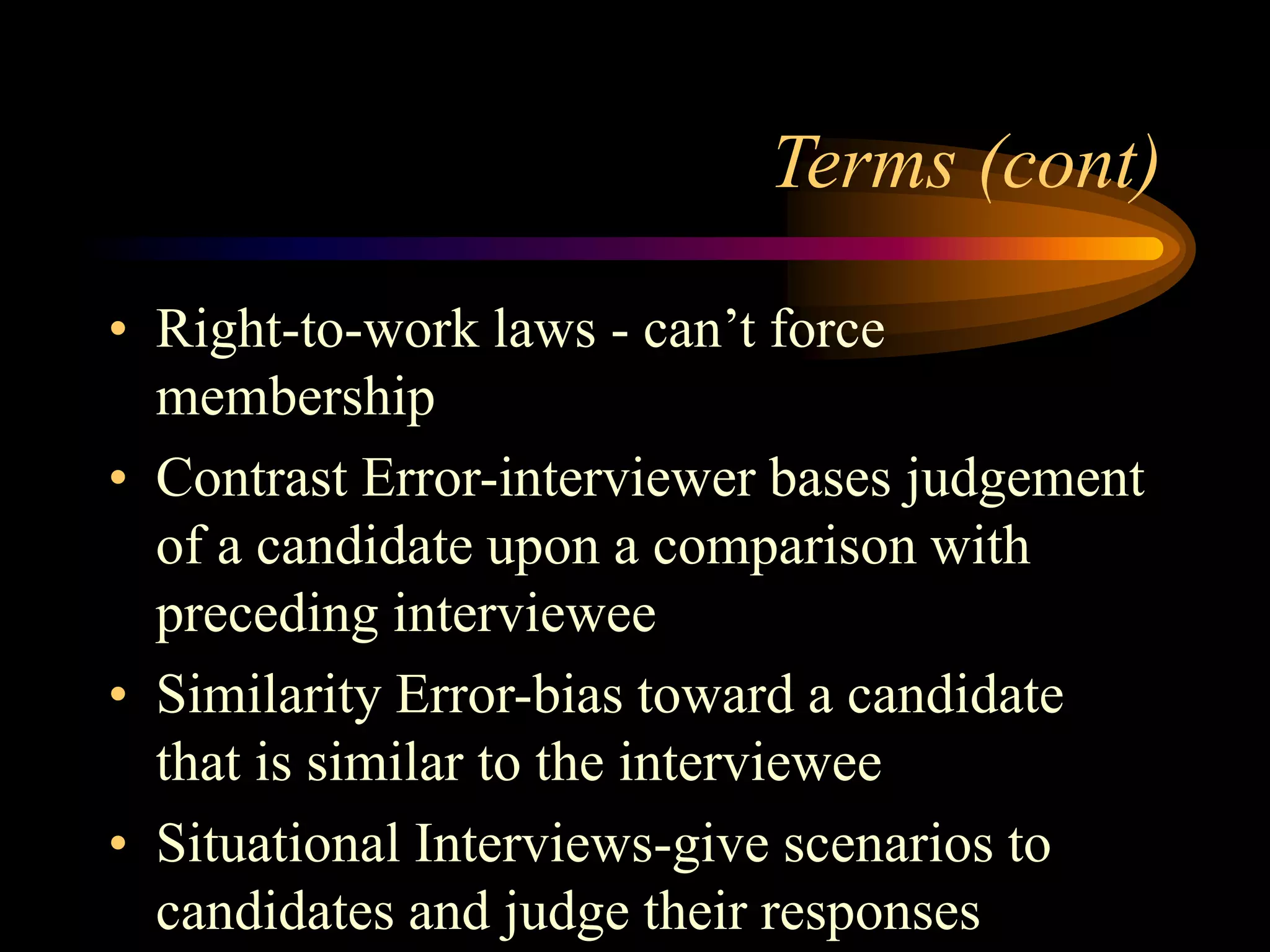 Terms (cont)
• Right-to-work laws - can’t force
membership
• Contrast Error-interviewer bases judgement
of a candidate upon a comparison with
preceding interviewee
• Similarity Error-bias toward a candidate
that is similar to the interviewee
• Situational Interviews-give scenarios to
candidates and judge their responses
 
