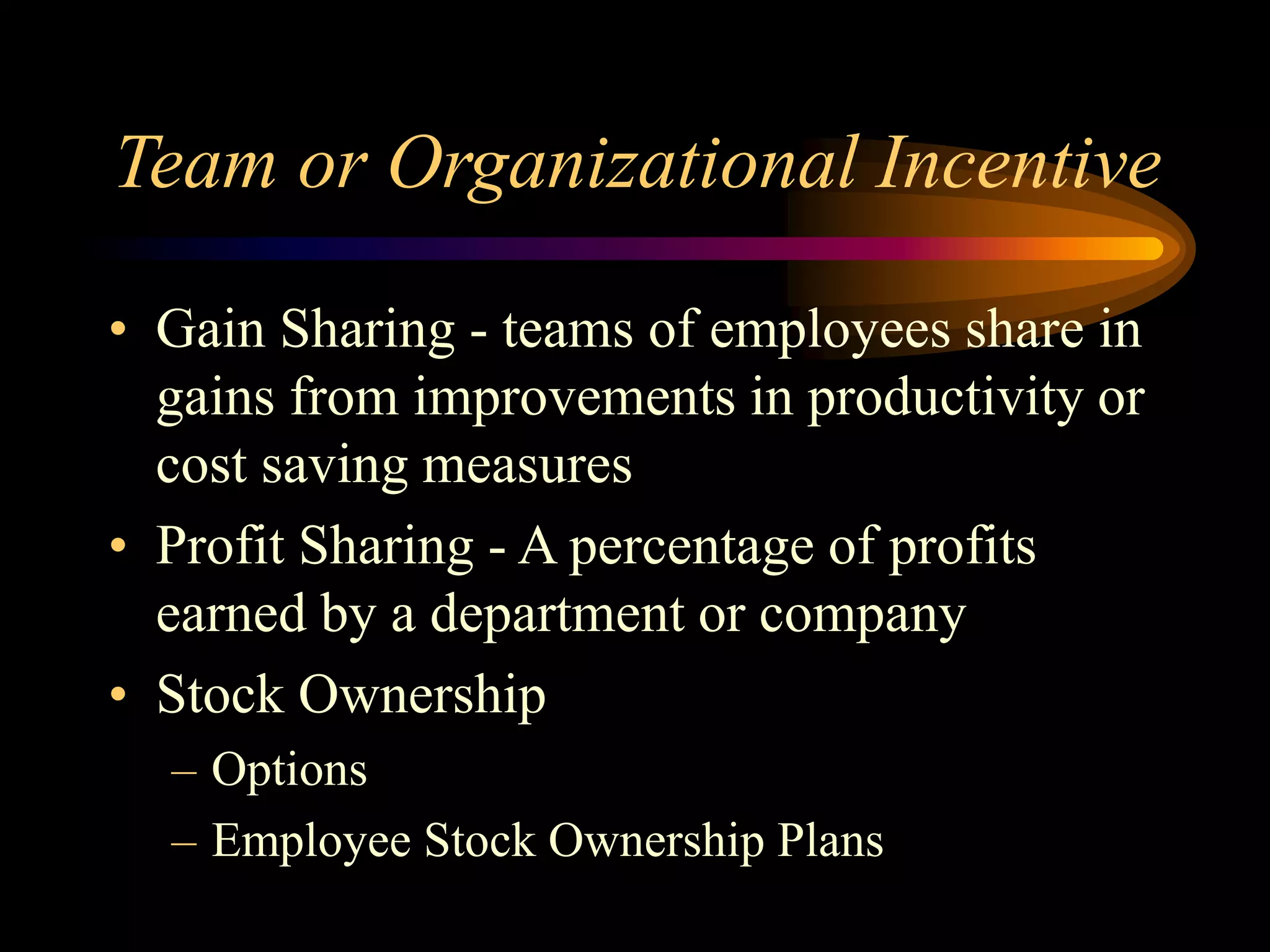 Team or Organizational Incentive
• Gain Sharing - teams of employees share in
gains from improvements in productivity or
cost saving measures
• Profit Sharing - A percentage of profits
earned by a department or company
• Stock Ownership
– Options
– Employee Stock Ownership Plans
 