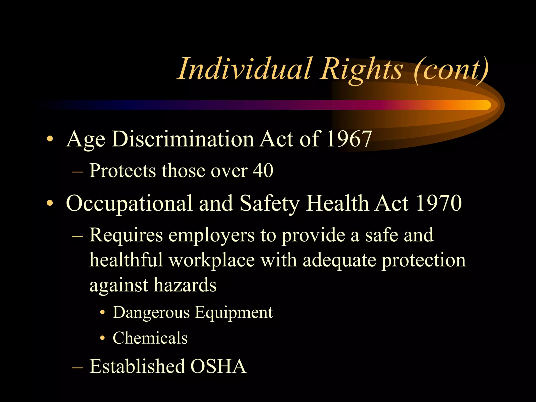 Individual Rights (cont)
• Age Discrimination Act of 1967
– Protects those over 40
• Occupational and Safety Health Act 1970
– Requires employers to provide a safe and
healthful workplace with adequate protection
against hazards
• Dangerous Equipment
• Chemicals
– Established OSHA
 