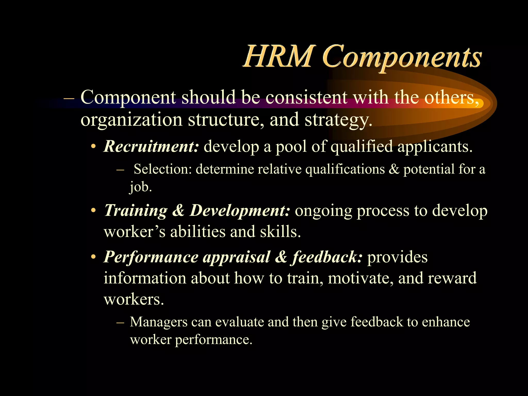 HRM Components
– Component should be consistent with the others,
organization structure, and strategy.
• Recruitment: develop a pool of qualified applicants.
– Selection: determine relative qualifications & potential for a
job.
• Training & Development: ongoing process to develop
worker’s abilities and skills.
• Performance appraisal & feedback: provides
information about how to train, motivate, and reward
workers.
– Managers can evaluate and then give feedback to enhance
worker performance.
 