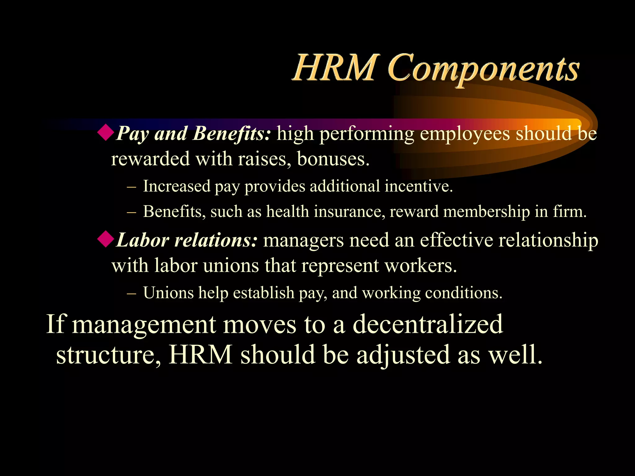 HRM Components
Pay and Benefits: high performing employees should be
rewarded with raises, bonuses.
– Increased pay provides additional incentive.
– Benefits, such as health insurance, reward membership in firm.
Labor relations: managers need an effective relationship
with labor unions that represent workers.
– Unions help establish pay, and working conditions.
If management moves to a decentralized
structure, HRM should be adjusted as well.
 