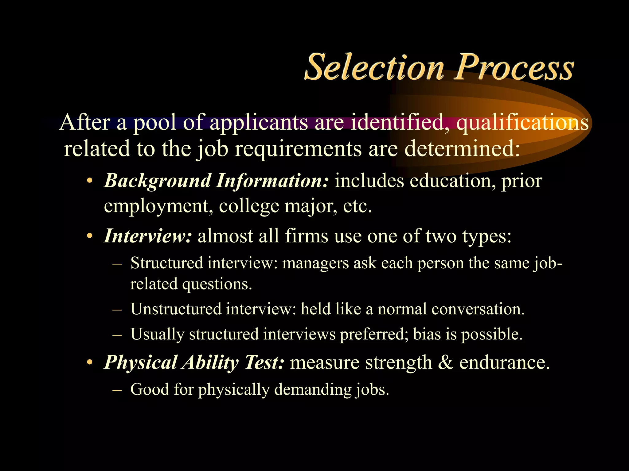Selection Process
After a pool of applicants are identified, qualifications
related to the job requirements are determined:
• Background Information: includes education, prior
employment, college major, etc.
• Interview: almost all firms use one of two types:
– Structured interview: managers ask each person the same job-
related questions.
– Unstructured interview: held like a normal conversation.
– Usually structured interviews preferred; bias is possible.
• Physical Ability Test: measure strength & endurance.
– Good for physically demanding jobs.
 