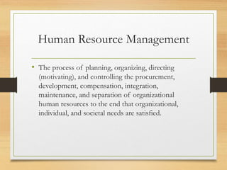 Human Resource Management
• The process of planning, organizing, directing
(motivating), and controlling the procurement,
development, compensation, integration,
maintenance, and separation of organizational
human resources to the end that organizational,
individual, and societal needs are satisfied.
 