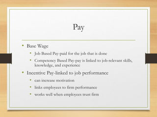 Pay
• Base Wage
• Job Based Pay-paid for the job that is done
• Competency Based Pay-pay is linked to job-relevant skills,
knowledge, and experience
• Incentive Pay-linked to job performance
• can increase motivation
• links employees to firm performance
• works well when employees trust firm
 