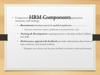 HRM Components
• Component should be consistent with the others, organization
structure, and strategy.
• Recruitment: develop a pool of qualified applicants.
• Selection: determine relative qualifications & potential for a job.
• Training & Development: ongoing process to develop worker’s abilities
and skills.
• Performance appraisal & feedback: provides information about how to
train, motivate, and reward workers.
• Managers can evaluate and then give feedback to enhance worker performance.
 