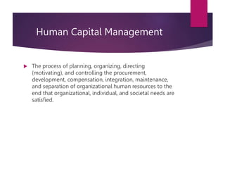 Human Capital Management
 The process of planning, organizing, directing
(motivating), and controlling the procurement,
development, compensation, integration, maintenance,
and separation of organizational human resources to the
end that organizational, individual, and societal needs are
satisfied.
 