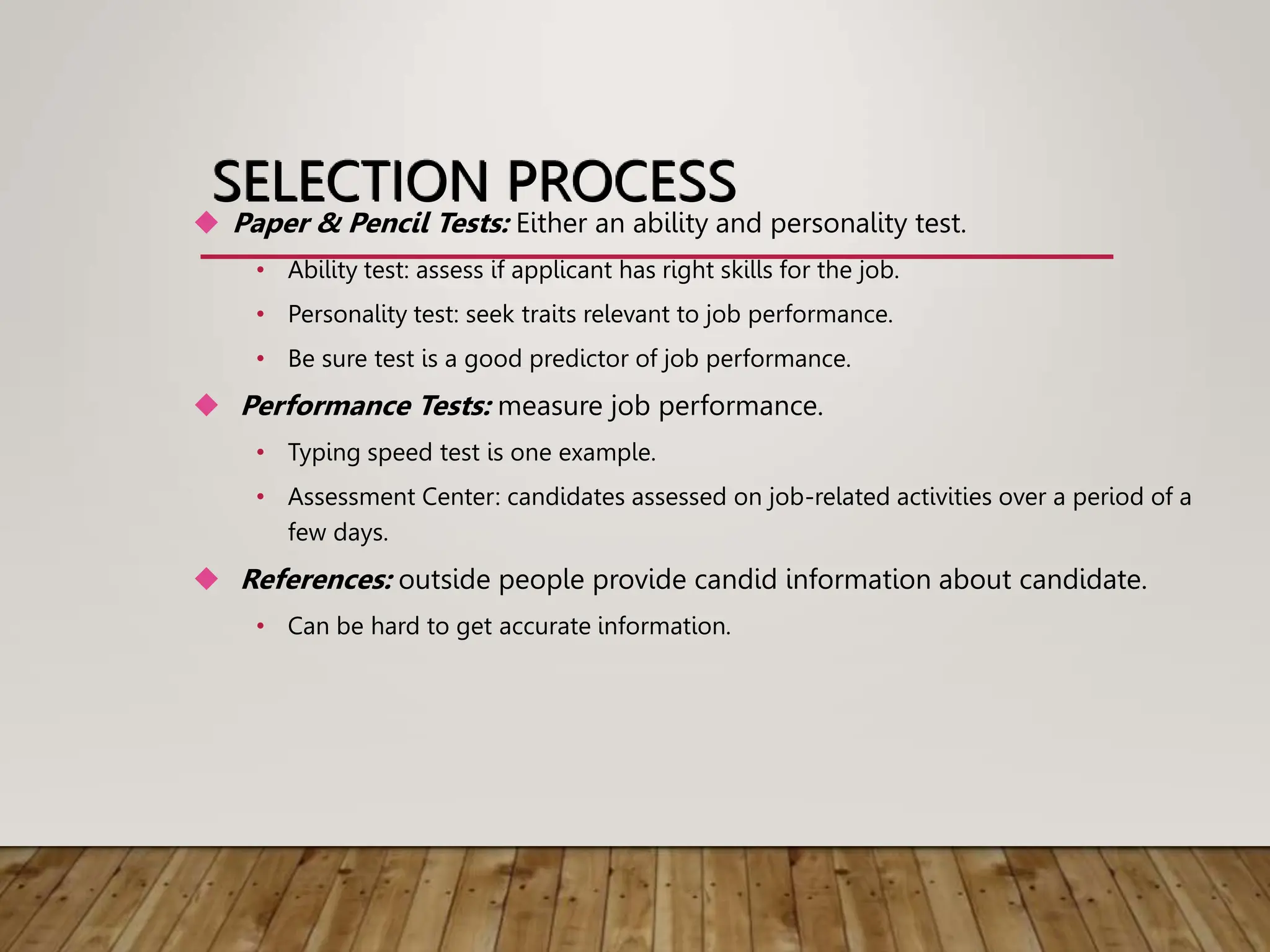 SELECTION PROCESS
 Paper & Pencil Tests: Either an ability and personality test.
• Ability test: assess if applicant has right skills for the job.
• Personality test: seek traits relevant to job performance.
• Be sure test is a good predictor of job performance.
 Performance Tests: measure job performance.
• Typing speed test is one example.
• Assessment Center: candidates assessed on job-related activities over a period of a
few days.
 References: outside people provide candid information about candidate.
• Can be hard to get accurate information.
 