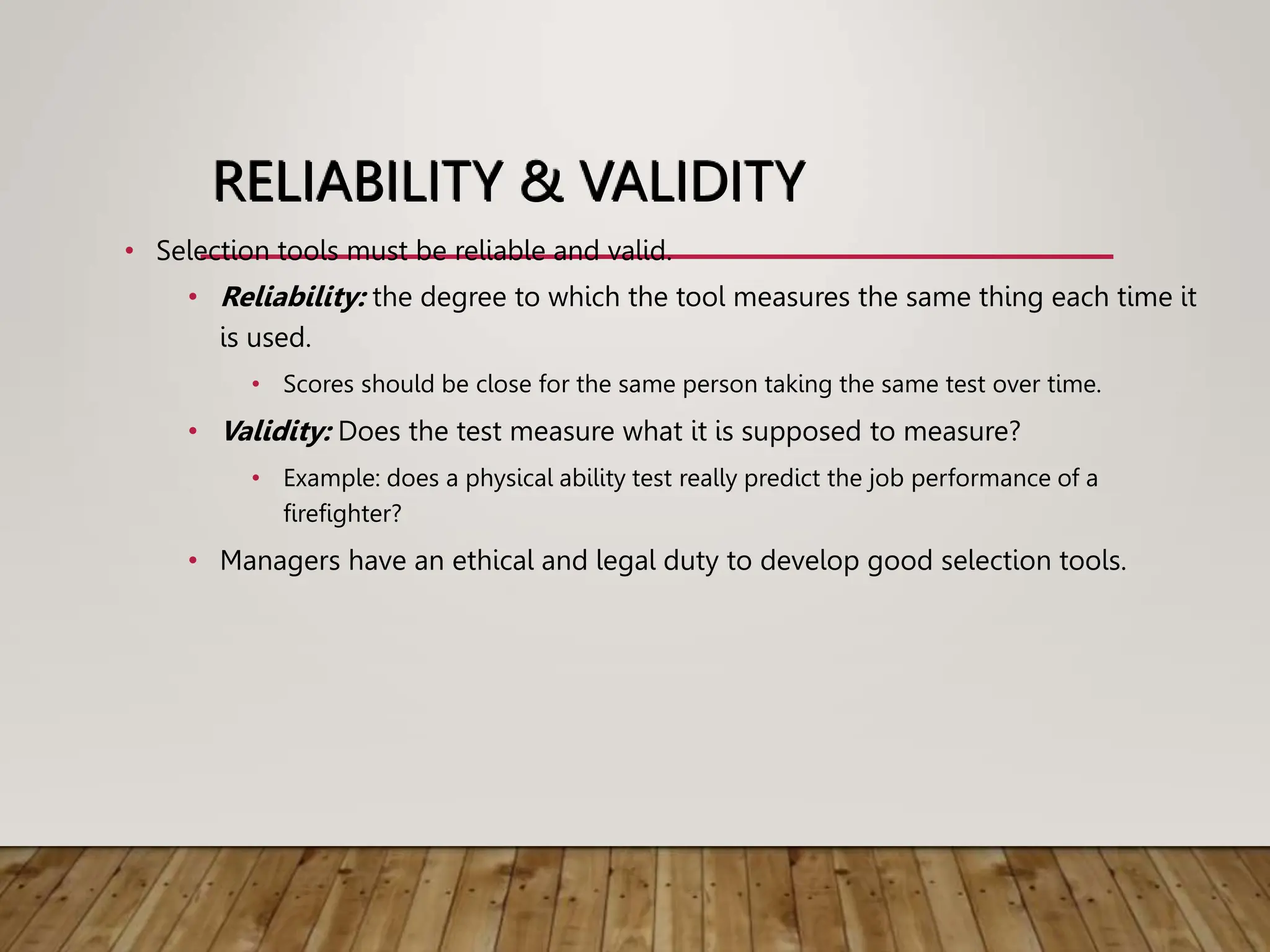 RELIABILITY & VALIDITY
• Selection tools must be reliable and valid.
• Reliability: the degree to which the tool measures the same thing each time it
is used.
• Scores should be close for the same person taking the same test over time.
• Validity: Does the test measure what it is supposed to measure?
• Example: does a physical ability test really predict the job performance of a
firefighter?
• Managers have an ethical and legal duty to develop good selection tools.
 