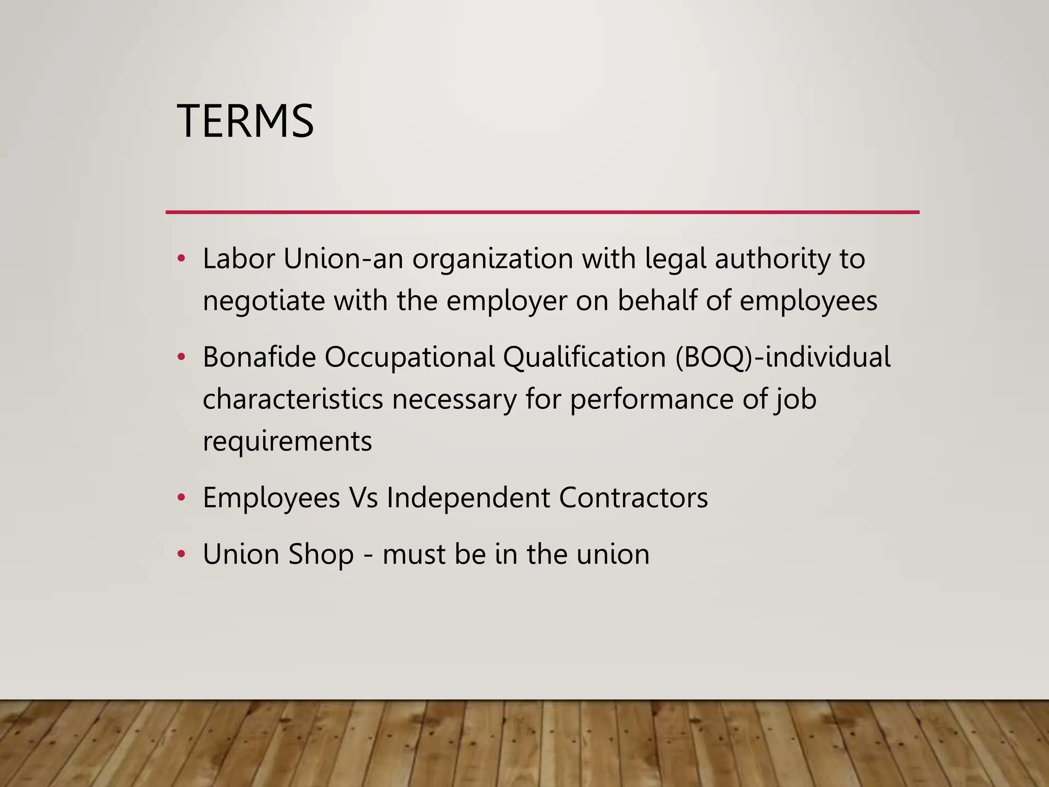 TERMS
• Labor Union-an organization with legal authority to
negotiate with the employer on behalf of employees
• Bonafide Occupational Qualification (BOQ)-individual
characteristics necessary for performance of job
requirements
• Employees Vs Independent Contractors
• Union Shop - must be in the union
 