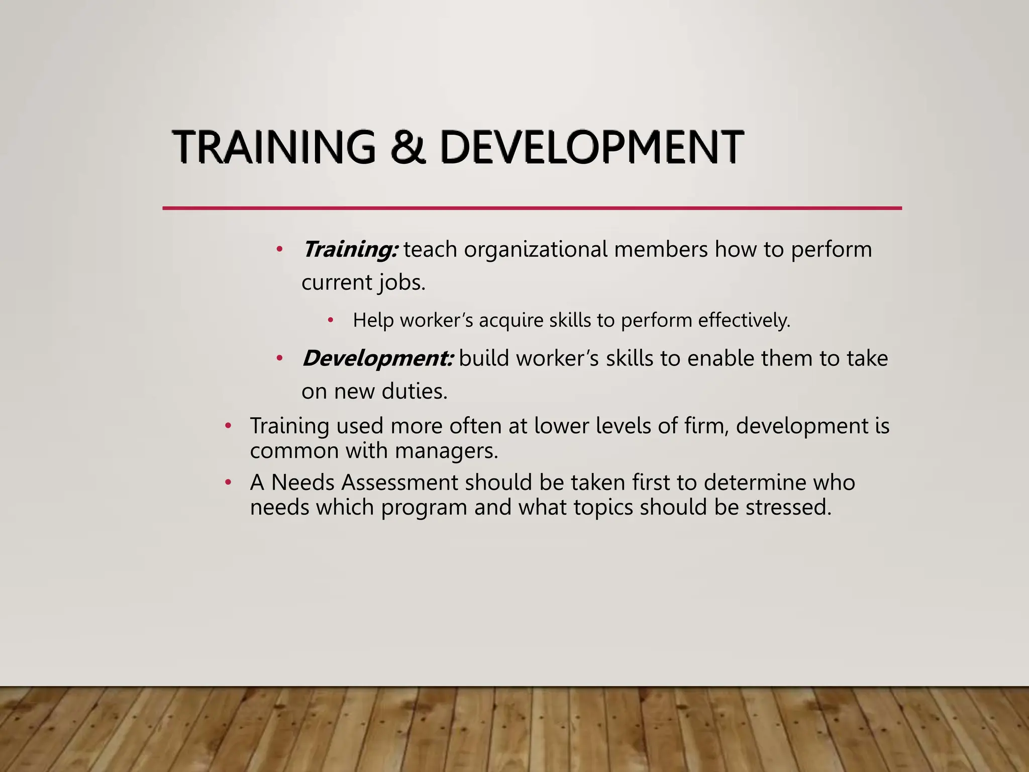 TRAINING & DEVELOPMENT
• Training: teach organizational members how to perform
current jobs.
• Help worker’s acquire skills to perform effectively.
• Development: build worker’s skills to enable them to take
on new duties.
• Training used more often at lower levels of firm, development is
common with managers.
• A Needs Assessment should be taken first to determine who
needs which program and what topics should be stressed.
 