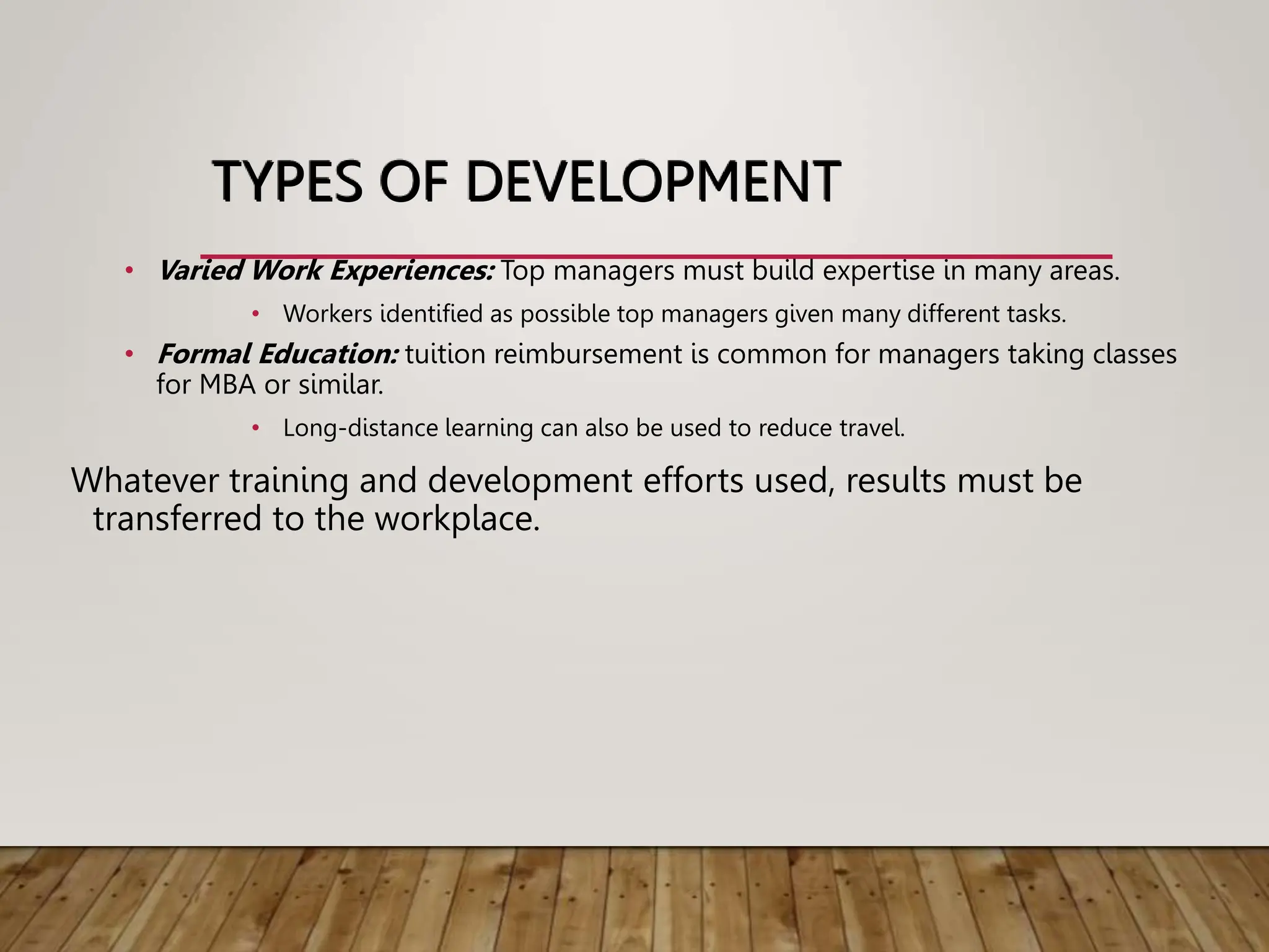 TYPES OF DEVELOPMENT
• Varied Work Experiences: Top managers must build expertise in many areas.
• Workers identified as possible top managers given many different tasks.
• Formal Education: tuition reimbursement is common for managers taking classes
for MBA or similar.
• Long-distance learning can also be used to reduce travel.
Whatever training and development efforts used, results must be
transferred to the workplace.
 