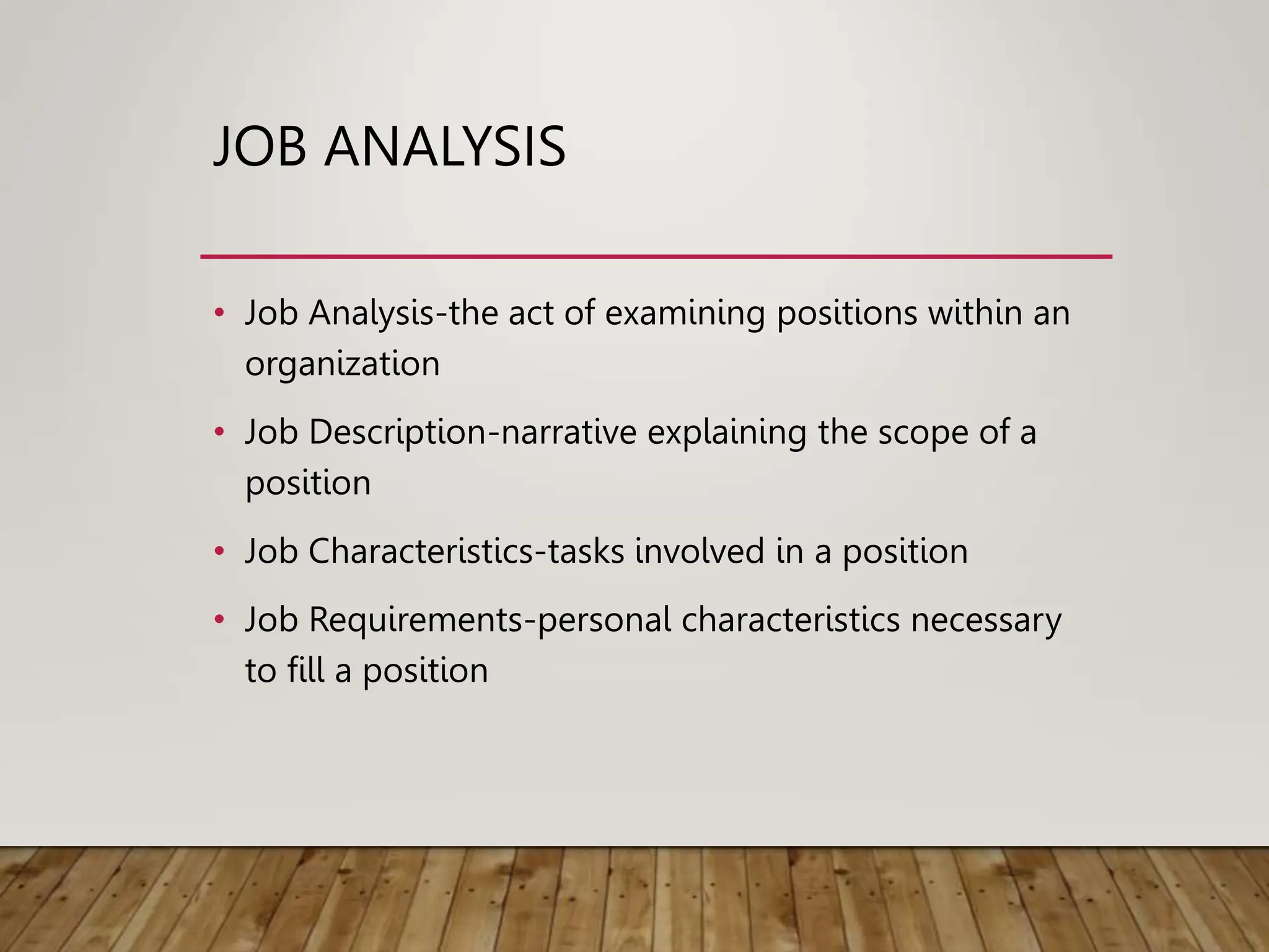JOB ANALYSIS
• Job Analysis-the act of examining positions within an
organization
• Job Description-narrative explaining the scope of a
position
• Job Characteristics-tasks involved in a position
• Job Requirements-personal characteristics necessary
to fill a position
 