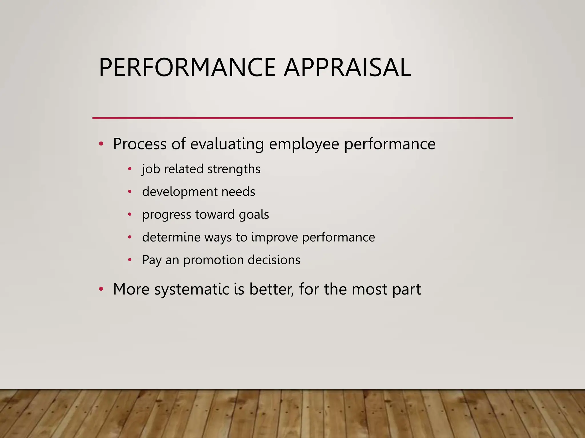PERFORMANCE APPRAISAL
• Process of evaluating employee performance
• job related strengths
• development needs
• progress toward goals
• determine ways to improve performance
• Pay an promotion decisions
• More systematic is better, for the most part
 