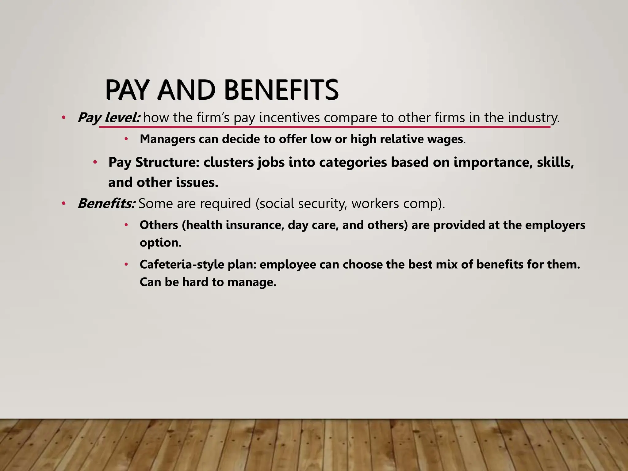 PAY AND BENEFITS
• Pay level: how the firm’s pay incentives compare to other firms in the industry.
• Managers can decide to offer low or high relative wages.
• Pay Structure: clusters jobs into categories based on importance, skills,
and other issues.
• Benefits: Some are required (social security, workers comp).
• Others (health insurance, day care, and others) are provided at the employers
option.
• Cafeteria-style plan: employee can choose the best mix of benefits for them.
Can be hard to manage.
 