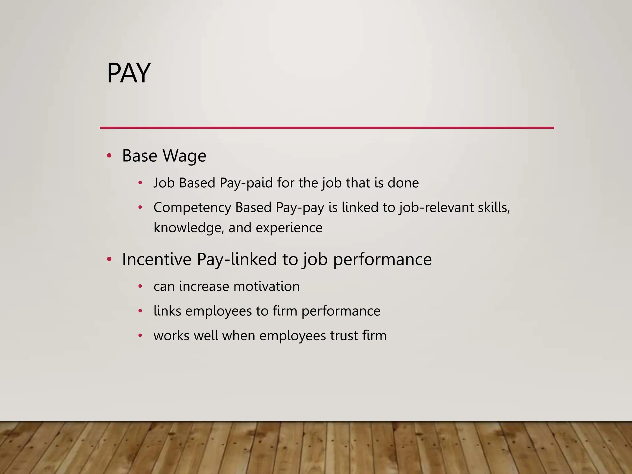 PAY
• Base Wage
• Job Based Pay-paid for the job that is done
• Competency Based Pay-pay is linked to job-relevant skills,
knowledge, and experience
• Incentive Pay-linked to job performance
• can increase motivation
• links employees to firm performance
• works well when employees trust firm
 