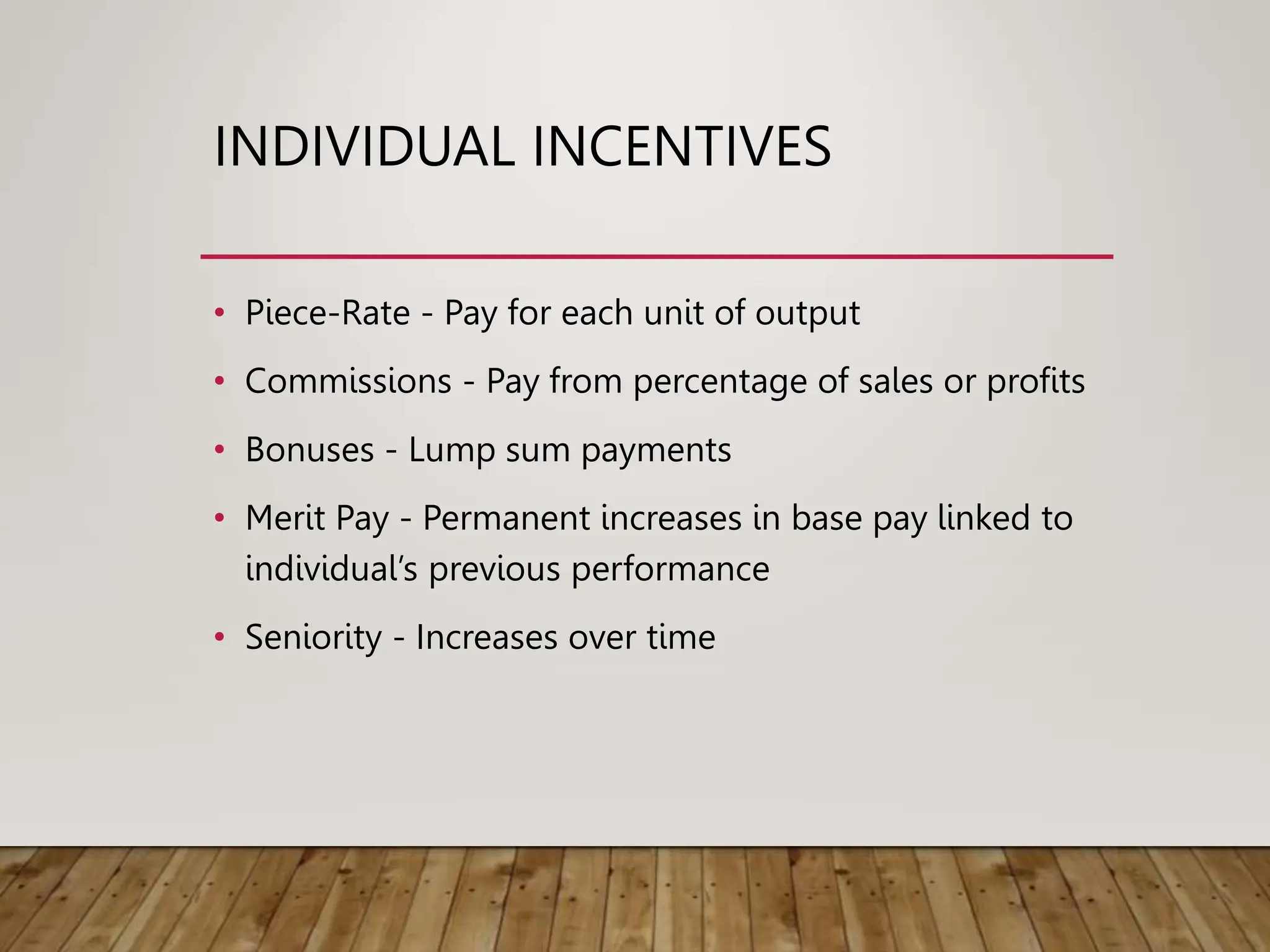 INDIVIDUAL INCENTIVES
• Piece-Rate - Pay for each unit of output
• Commissions - Pay from percentage of sales or profits
• Bonuses - Lump sum payments
• Merit Pay - Permanent increases in base pay linked to
individual’s previous performance
• Seniority - Increases over time
 