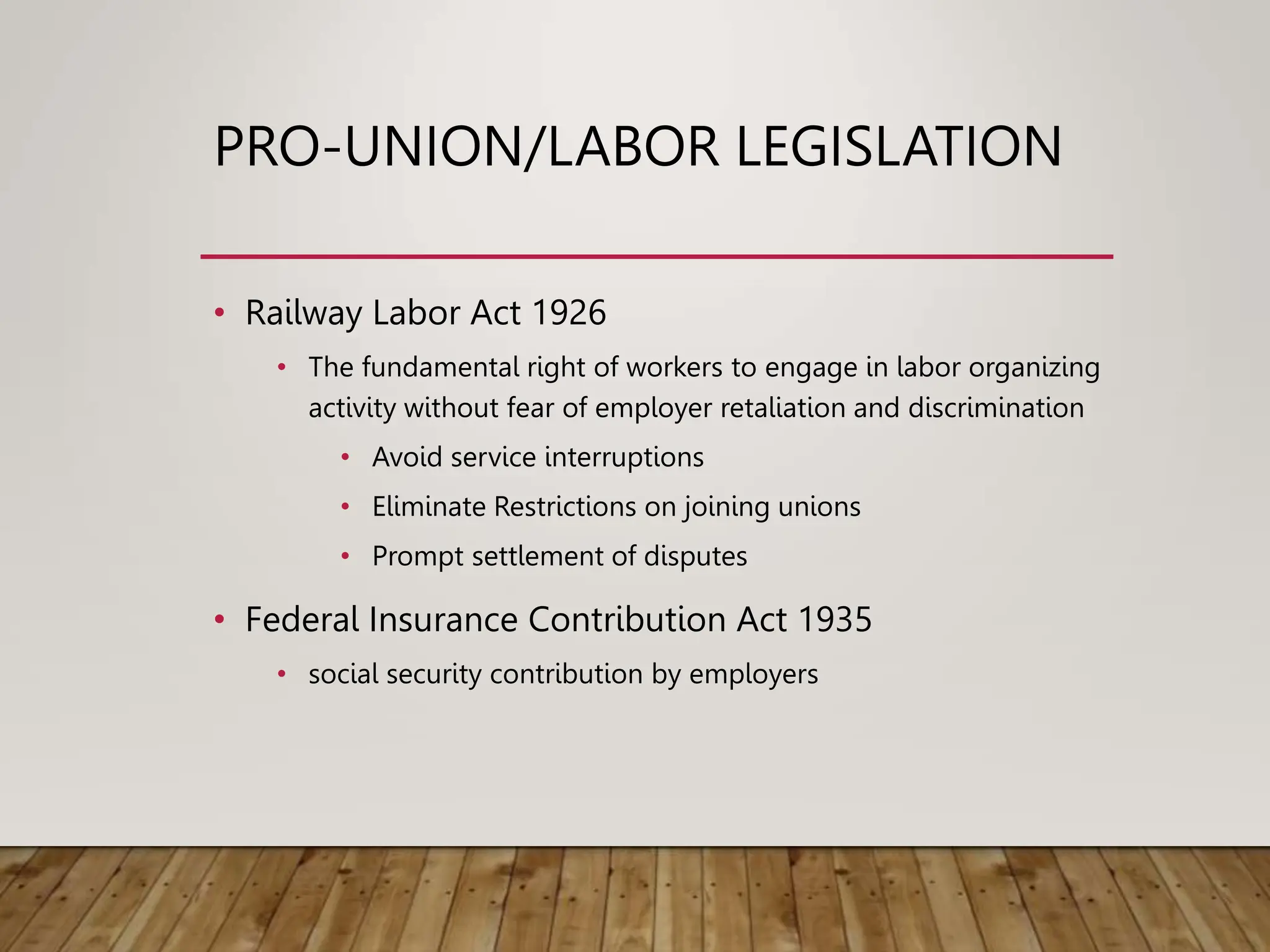 PRO-UNION/LABOR LEGISLATION
• Railway Labor Act 1926
• The fundamental right of workers to engage in labor organizing
activity without fear of employer retaliation and discrimination
• Avoid service interruptions
• Eliminate Restrictions on joining unions
• Prompt settlement of disputes
• Federal Insurance Contribution Act 1935
• social security contribution by employers
 