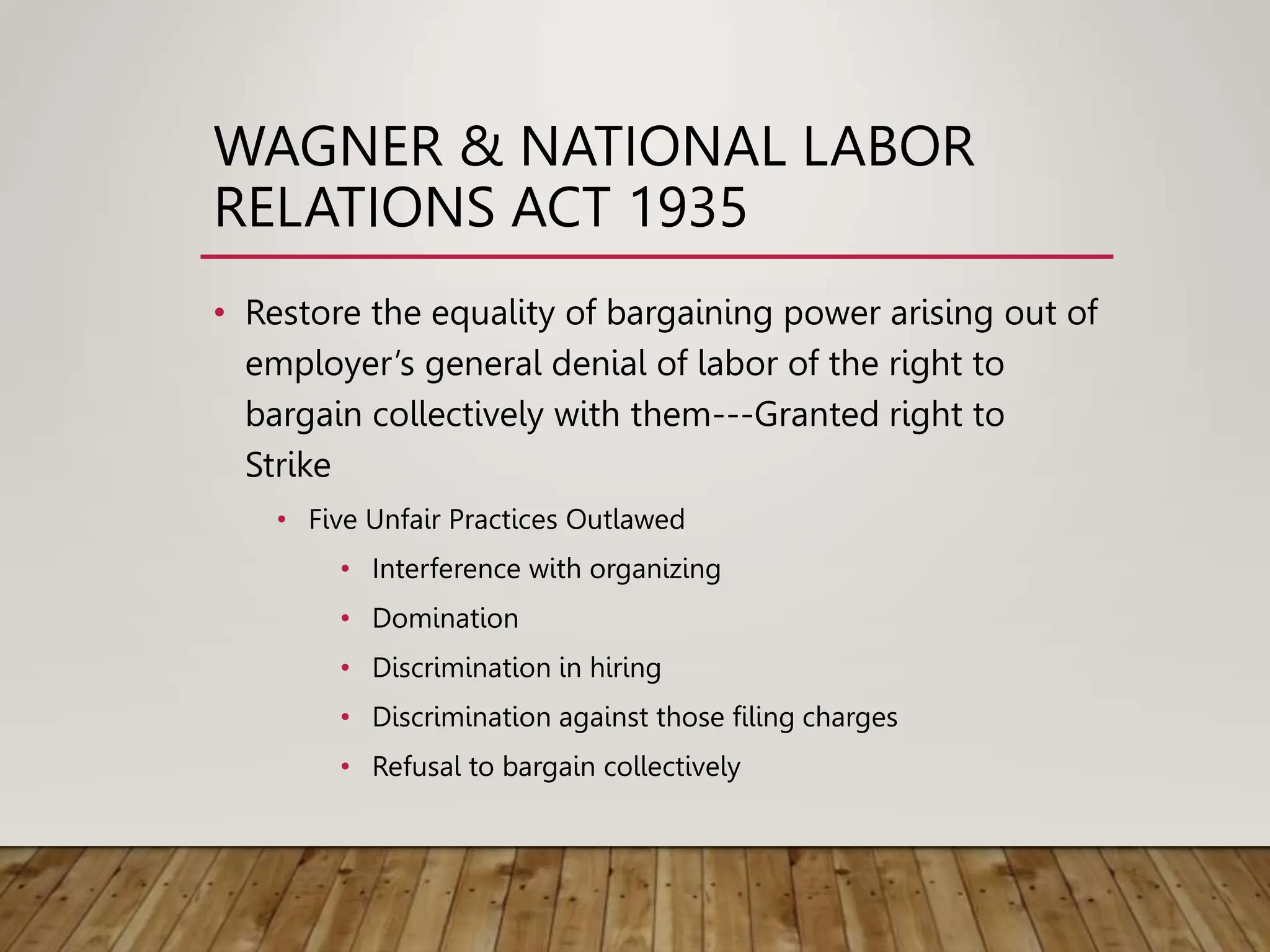 WAGNER & NATIONAL LABOR
RELATIONS ACT 1935
• Restore the equality of bargaining power arising out of
employer’s general denial of labor of the right to
bargain collectively with them---Granted right to
Strike
• Five Unfair Practices Outlawed
• Interference with organizing
• Domination
• Discrimination in hiring
• Discrimination against those filing charges
• Refusal to bargain collectively
 