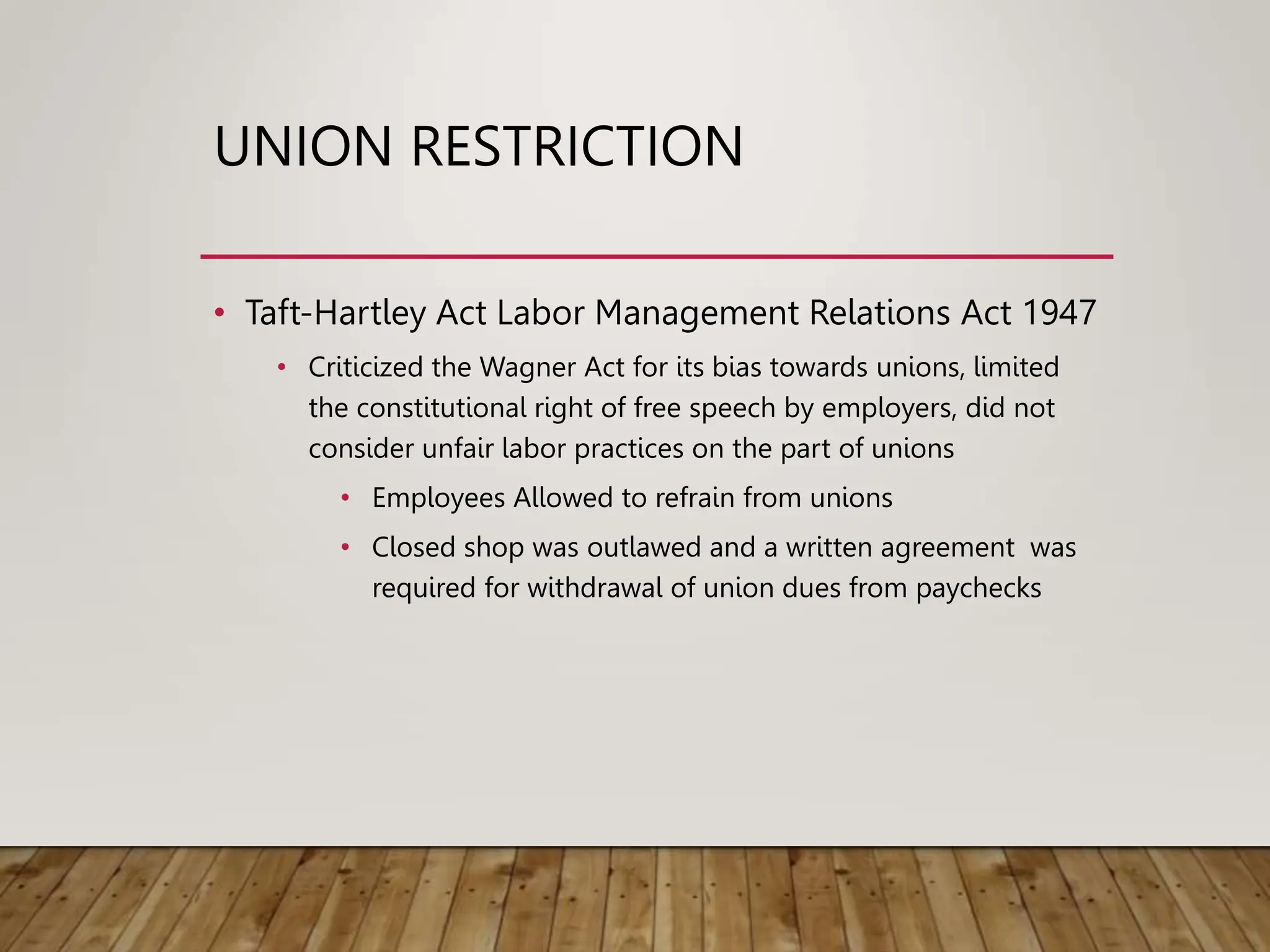 UNION RESTRICTION
• Taft-Hartley Act Labor Management Relations Act 1947
• Criticized the Wagner Act for its bias towards unions, limited
the constitutional right of free speech by employers, did not
consider unfair labor practices on the part of unions
• Employees Allowed to refrain from unions
• Closed shop was outlawed and a written agreement was
required for withdrawal of union dues from paychecks
 