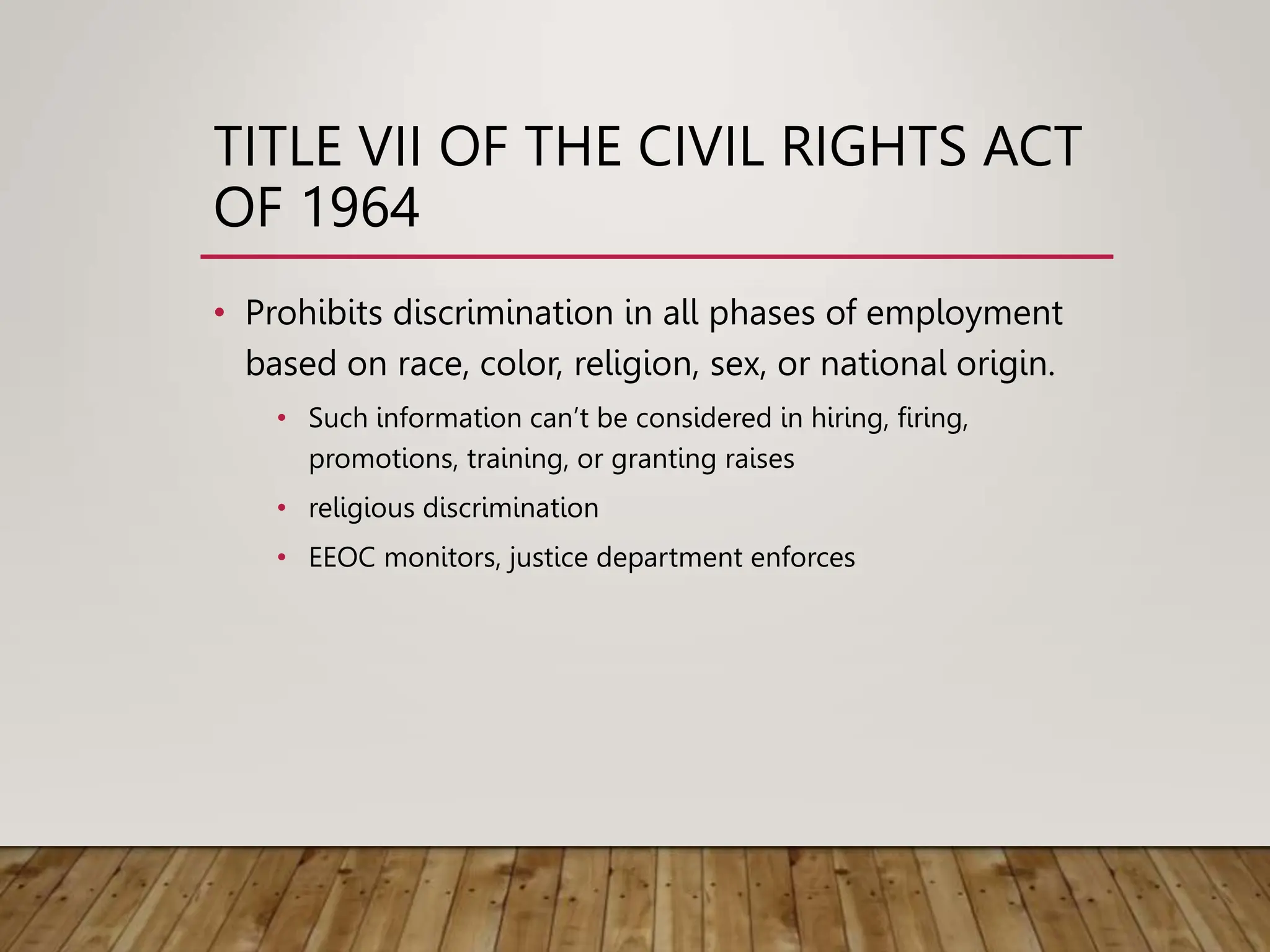 TITLE VII OF THE CIVIL RIGHTS ACT
OF 1964
• Prohibits discrimination in all phases of employment
based on race, color, religion, sex, or national origin.
• Such information can’t be considered in hiring, firing,
promotions, training, or granting raises
• religious discrimination
• EEOC monitors, justice department enforces
 