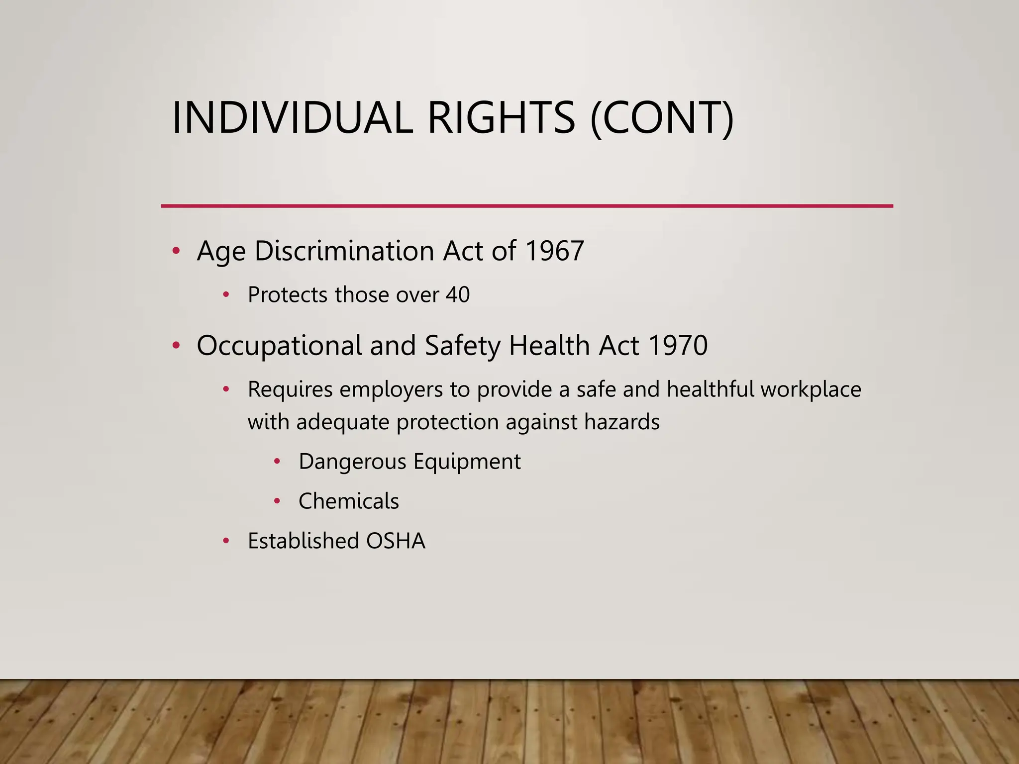 INDIVIDUAL RIGHTS (CONT)
• Age Discrimination Act of 1967
• Protects those over 40
• Occupational and Safety Health Act 1970
• Requires employers to provide a safe and healthful workplace
with adequate protection against hazards
• Dangerous Equipment
• Chemicals
• Established OSHA
 