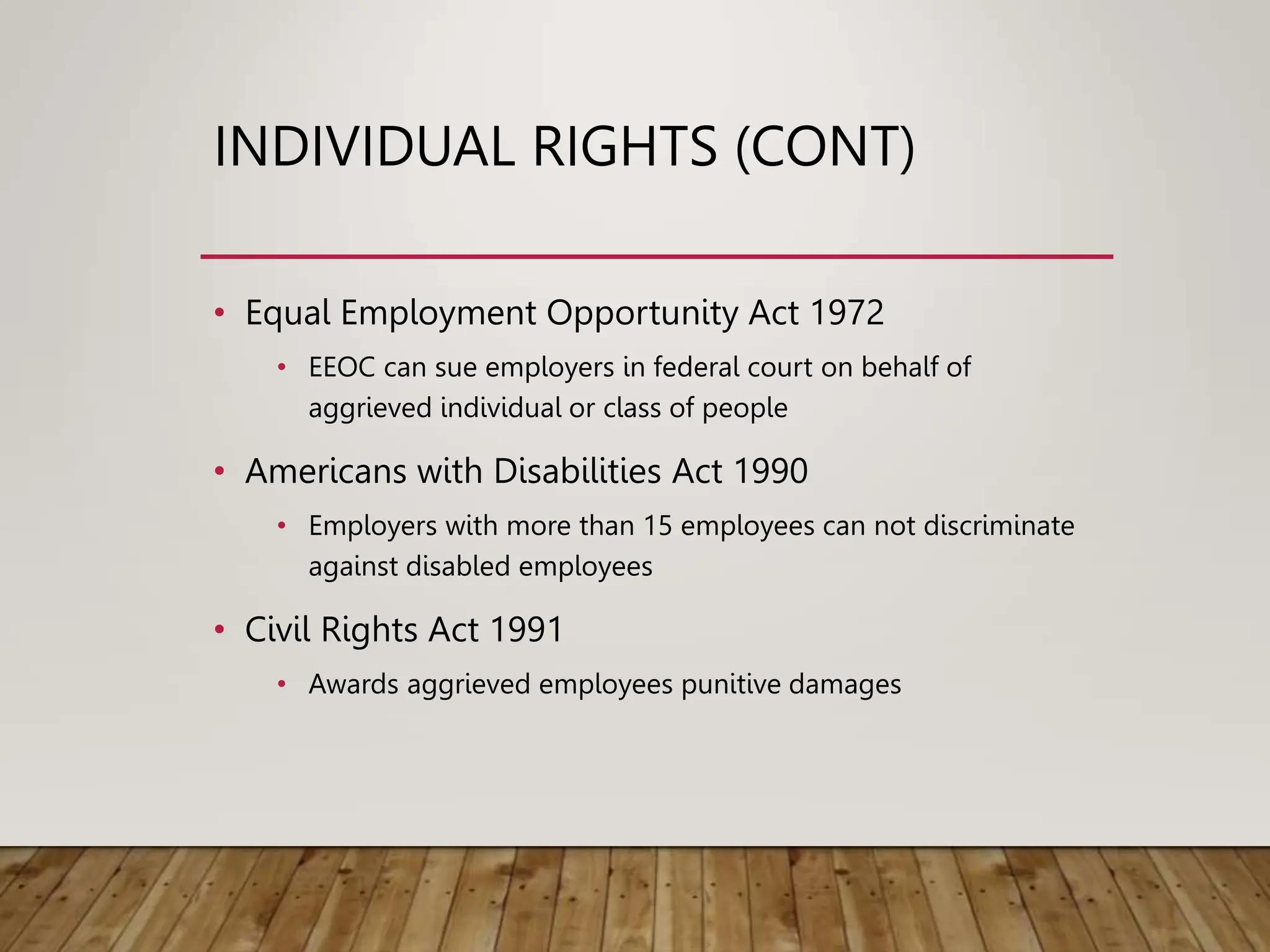 INDIVIDUAL RIGHTS (CONT)
• Equal Employment Opportunity Act 1972
• EEOC can sue employers in federal court on behalf of
aggrieved individual or class of people
• Americans with Disabilities Act 1990
• Employers with more than 15 employees can not discriminate
against disabled employees
• Civil Rights Act 1991
• Awards aggrieved employees punitive damages
 