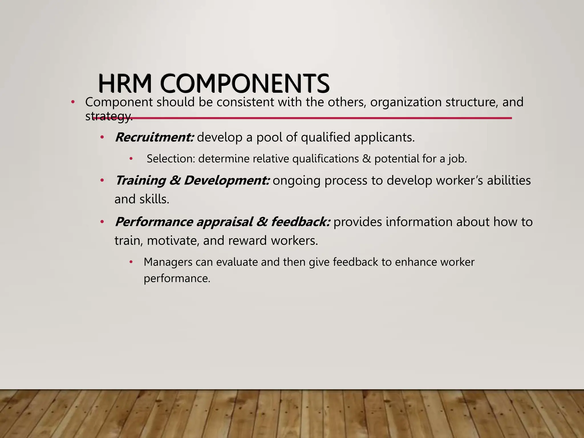 HRM COMPONENTS
• Component should be consistent with the others, organization structure, and
strategy.
• Recruitment: develop a pool of qualified applicants.
• Selection: determine relative qualifications & potential for a job.
• Training & Development: ongoing process to develop worker’s abilities
and skills.
• Performance appraisal & feedback: provides information about how to
train, motivate, and reward workers.
• Managers can evaluate and then give feedback to enhance worker
performance.
 