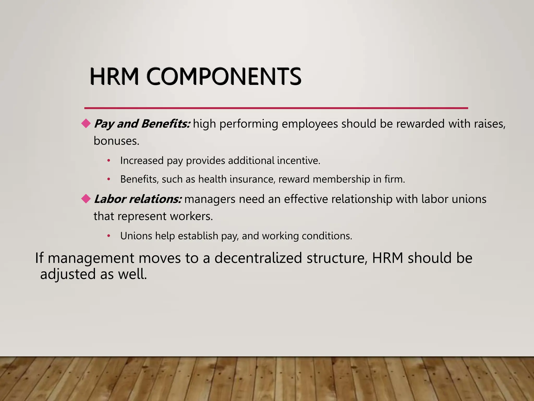 HRM COMPONENTS
Pay and Benefits: high performing employees should be rewarded with raises,
bonuses.
• Increased pay provides additional incentive.
• Benefits, such as health insurance, reward membership in firm.
Labor relations: managers need an effective relationship with labor unions
that represent workers.
• Unions help establish pay, and working conditions.
If management moves to a decentralized structure, HRM should be
adjusted as well.
 
