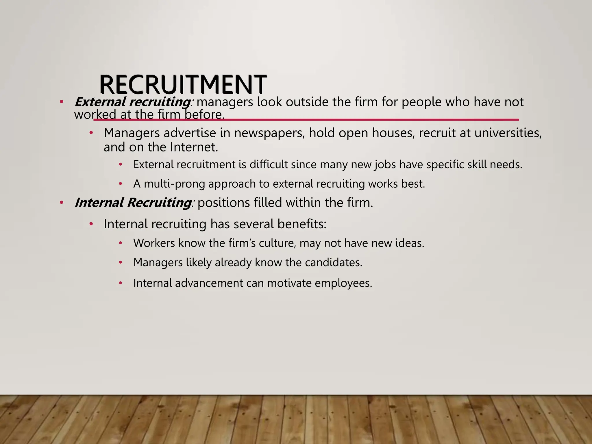 RECRUITMENT
• External recruiting: managers look outside the firm for people who have not
worked at the firm before.
• Managers advertise in newspapers, hold open houses, recruit at universities,
and on the Internet.
• External recruitment is difficult since many new jobs have specific skill needs.
• A multi-prong approach to external recruiting works best.
• Internal Recruiting: positions filled within the firm.
• Internal recruiting has several benefits:
• Workers know the firm’s culture, may not have new ideas.
• Managers likely already know the candidates.
• Internal advancement can motivate employees.
 