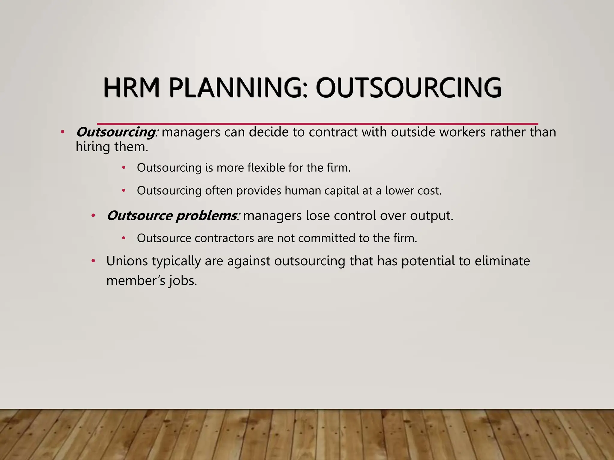 HRM PLANNING: OUTSOURCING
• Outsourcing: managers can decide to contract with outside workers rather than
hiring them.
• Outsourcing is more flexible for the firm.
• Outsourcing often provides human capital at a lower cost.
• Outsource problems: managers lose control over output.
• Outsource contractors are not committed to the firm.
• Unions typically are against outsourcing that has potential to eliminate
member’s jobs.
 