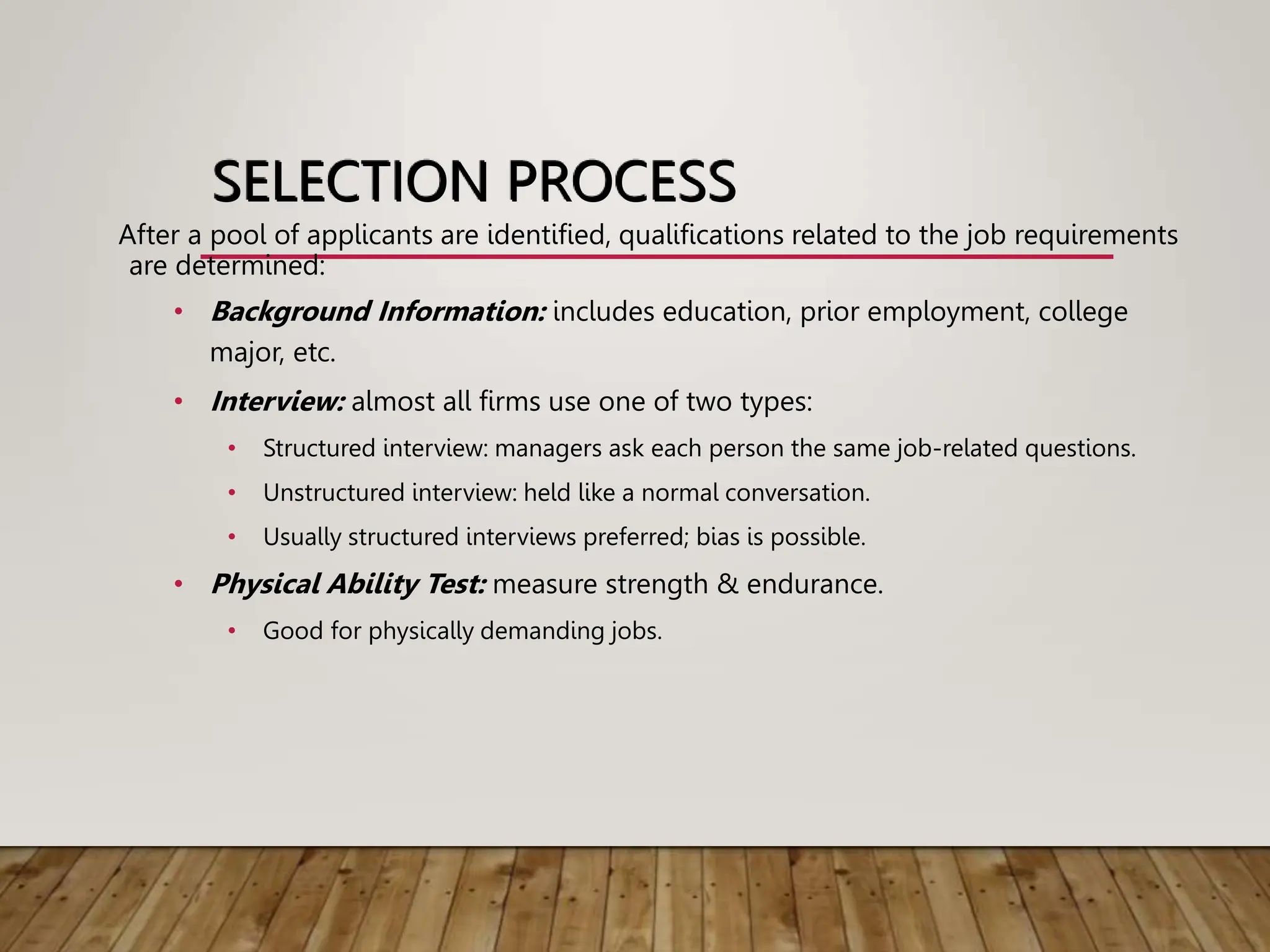 SELECTION PROCESS
After a pool of applicants are identified, qualifications related to the job requirements
are determined:
• Background Information: includes education, prior employment, college
major, etc.
• Interview: almost all firms use one of two types:
• Structured interview: managers ask each person the same job-related questions.
• Unstructured interview: held like a normal conversation.
• Usually structured interviews preferred; bias is possible.
• Physical Ability Test: measure strength & endurance.
• Good for physically demanding jobs.
 