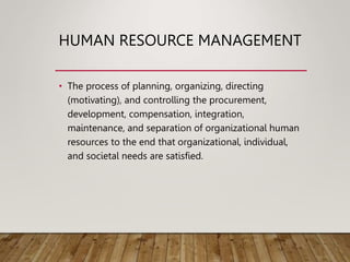 HUMAN RESOURCE MANAGEMENT
• The process of planning, organizing, directing
(motivating), and controlling the procurement,
development, compensation, integration,
maintenance, and separation of organizational human
resources to the end that organizational, individual,
and societal needs are satisfied.
 