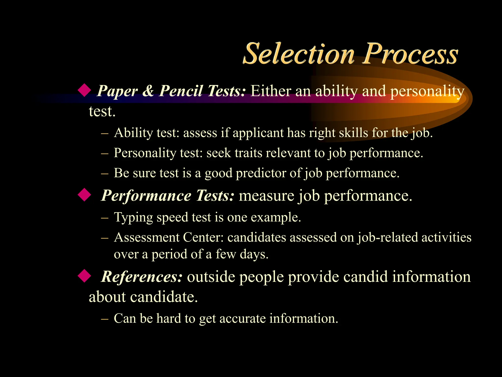 Selection Process
 Paper & Pencil Tests: Either an ability and personality
test.
– Ability test: assess if applicant has right skills for the job.
– Personality test: seek traits relevant to job performance.
– Be sure test is a good predictor of job performance.
 Performance Tests: measure job performance.
– Typing speed test is one example.
– Assessment Center: candidates assessed on job-related activities
over a period of a few days.
 References: outside people provide candid information
about candidate.
– Can be hard to get accurate information.
 