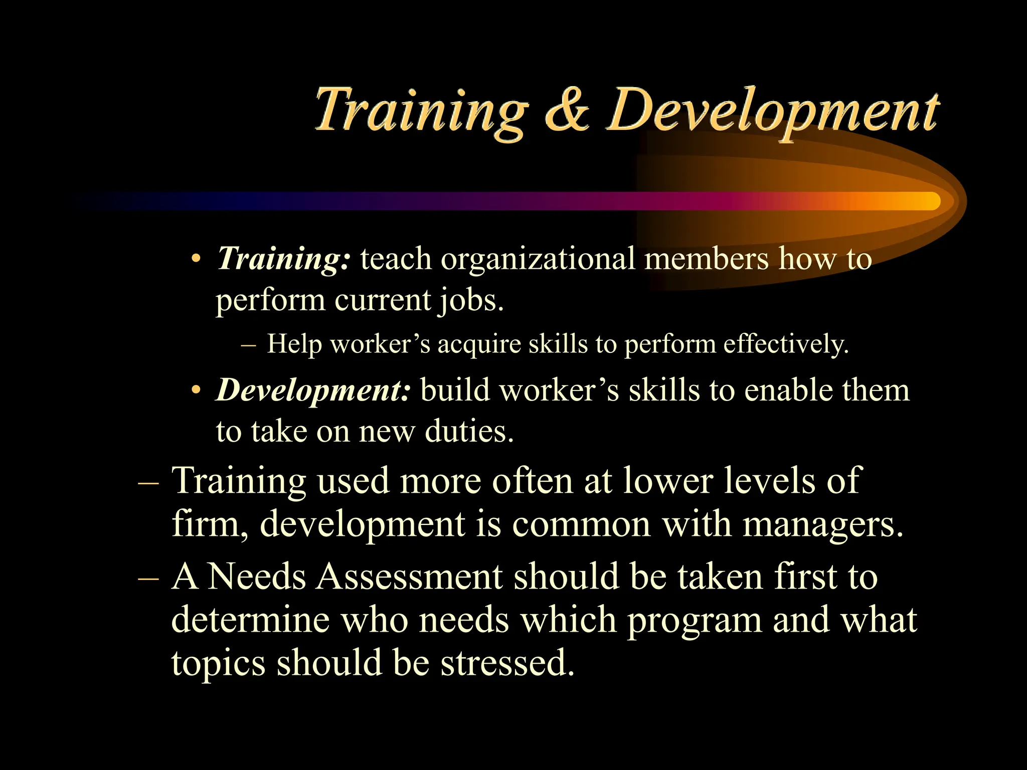 Training & Development
• Training: teach organizational members how to
perform current jobs.
– Help worker’s acquire skills to perform effectively.
• Development: build worker’s skills to enable them
to take on new duties.
– Training used more often at lower levels of
firm, development is common with managers.
– A Needs Assessment should be taken first to
determine who needs which program and what
topics should be stressed.
 