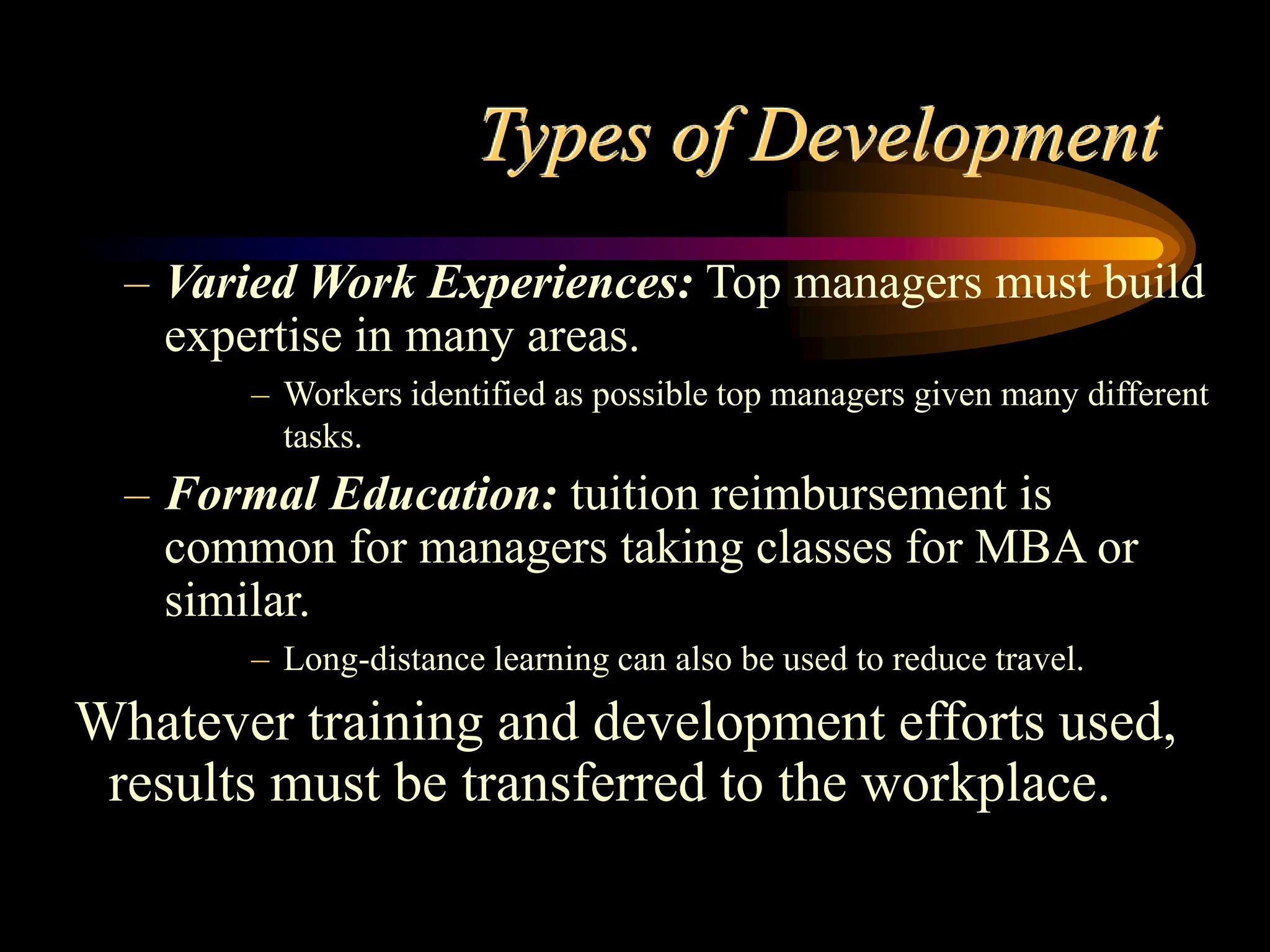 Types of Development
– Varied Work Experiences: Top managers must build
expertise in many areas.
– Workers identified as possible top managers given many different
tasks.
– Formal Education: tuition reimbursement is
common for managers taking classes for MBA or
similar.
– Long-distance learning can also be used to reduce travel.
Whatever training and development efforts used,
results must be transferred to the workplace.
 