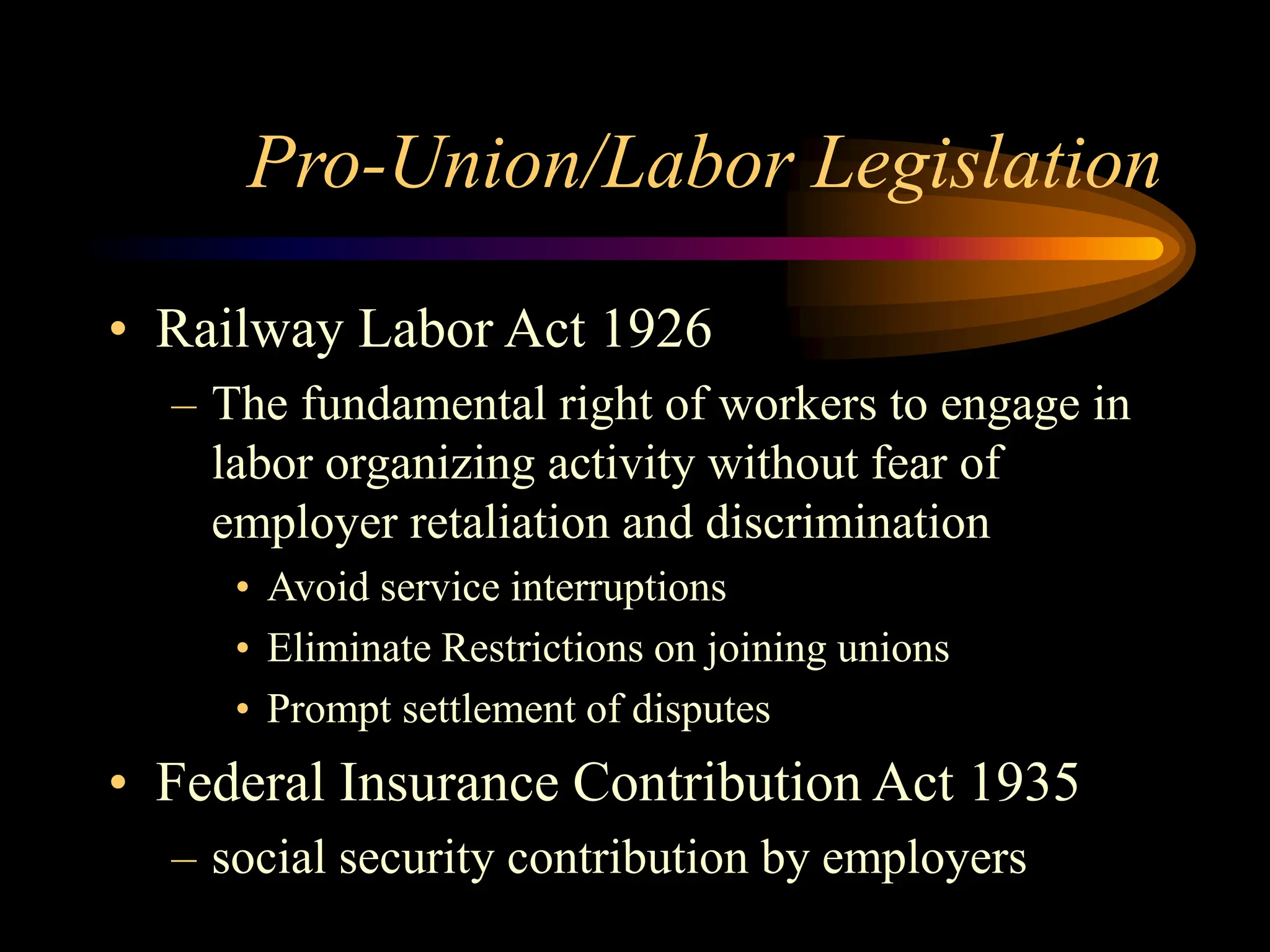 Pro-Union/Labor Legislation
• Railway Labor Act 1926
– The fundamental right of workers to engage in
labor organizing activity without fear of
employer retaliation and discrimination
• Avoid service interruptions
• Eliminate Restrictions on joining unions
• Prompt settlement of disputes
• Federal Insurance Contribution Act 1935
– social security contribution by employers
 
