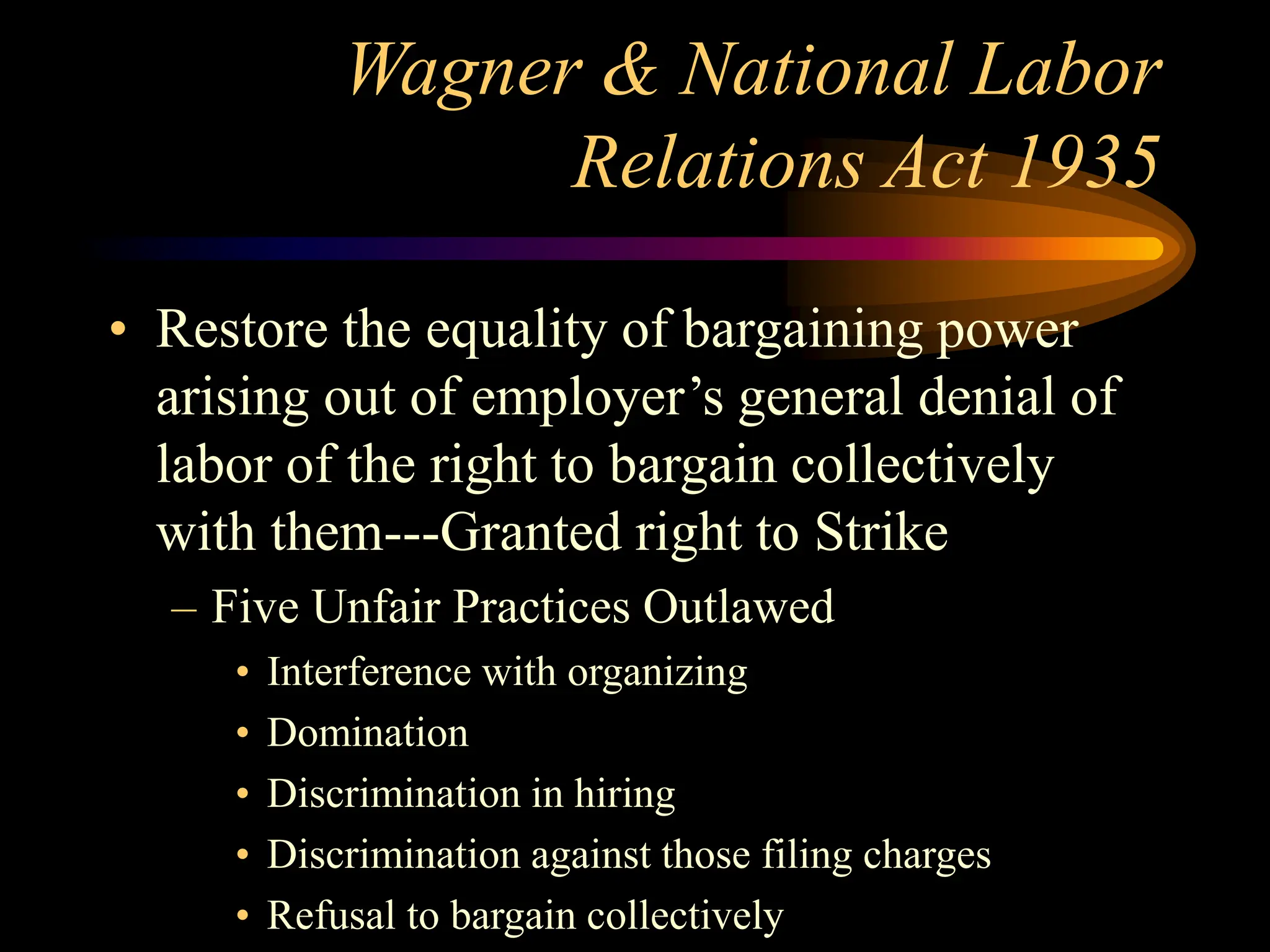 Wagner & National Labor
Relations Act 1935
• Restore the equality of bargaining power
arising out of employer’s general denial of
labor of the right to bargain collectively
with them---Granted right to Strike
– Five Unfair Practices Outlawed
• Interference with organizing
• Domination
• Discrimination in hiring
• Discrimination against those filing charges
• Refusal to bargain collectively
 